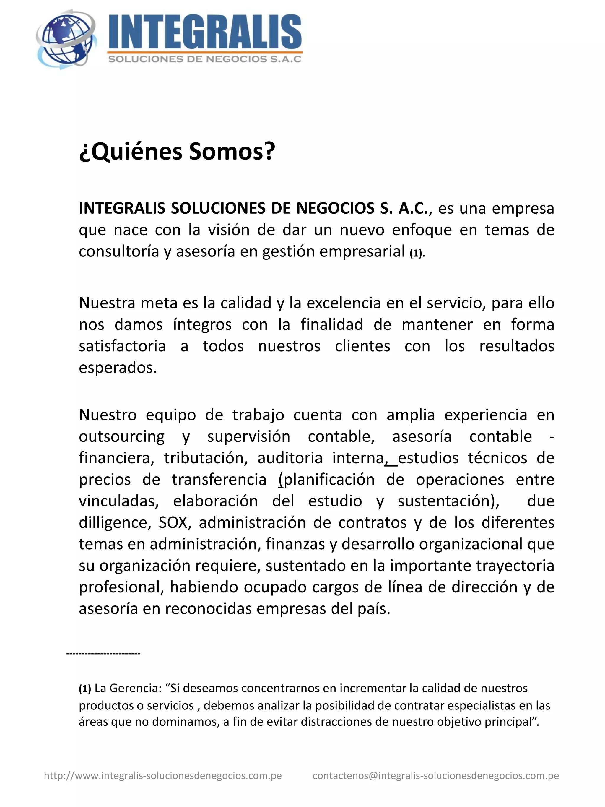 ¿Quiénes Somos?

        INTEGRALIS SOLUCIONES DE NEGOCIOS S. A.C., es una empresa
        que nace con la visión de dar un nuevo enfoque en temas de
        consultoría y asesoría en gestión empresarial (1).

        Nuestra meta es la calidad y la excelencia en el servicio, para ello
        nos damos íntegros con la finalidad de mantener en forma
        satisfactoria a todos nuestros clientes con los resultados
        esperados.

        Nuestro equipo de trabajo cuenta con amplia experiencia en
        outsourcing y supervisión contable, asesoría contable -
        financiera, tributación, auditoria interna, estudios técnicos de
        precios de transferencia (planificación de operaciones entre
        vinculadas, elaboración del estudio y sustentación),          due
        dilligence, SOX, administración de contratos y de los diferentes
        temas en administración, finanzas y desarrollo organizacional que
        su organización requiere, sustentado en la importante trayectoria
        profesional, habiendo ocupado cargos de línea de dirección y de
        asesoría en reconocidas empresas del país.

    ------------------------


        (1) La Gerencia: “Si deseamos concentrarnos en incrementar la calidad de nuestros
        productos o servicios , debemos analizar la posibilidad de contratar especialistas en las
        áreas que no dominamos, a fin de evitar distracciones de nuestro objetivo principal”.


http://www.integralis-solucionesdenegocios.com.pe   contactenos@integralis-solucionesdenegocios.com.pe
 