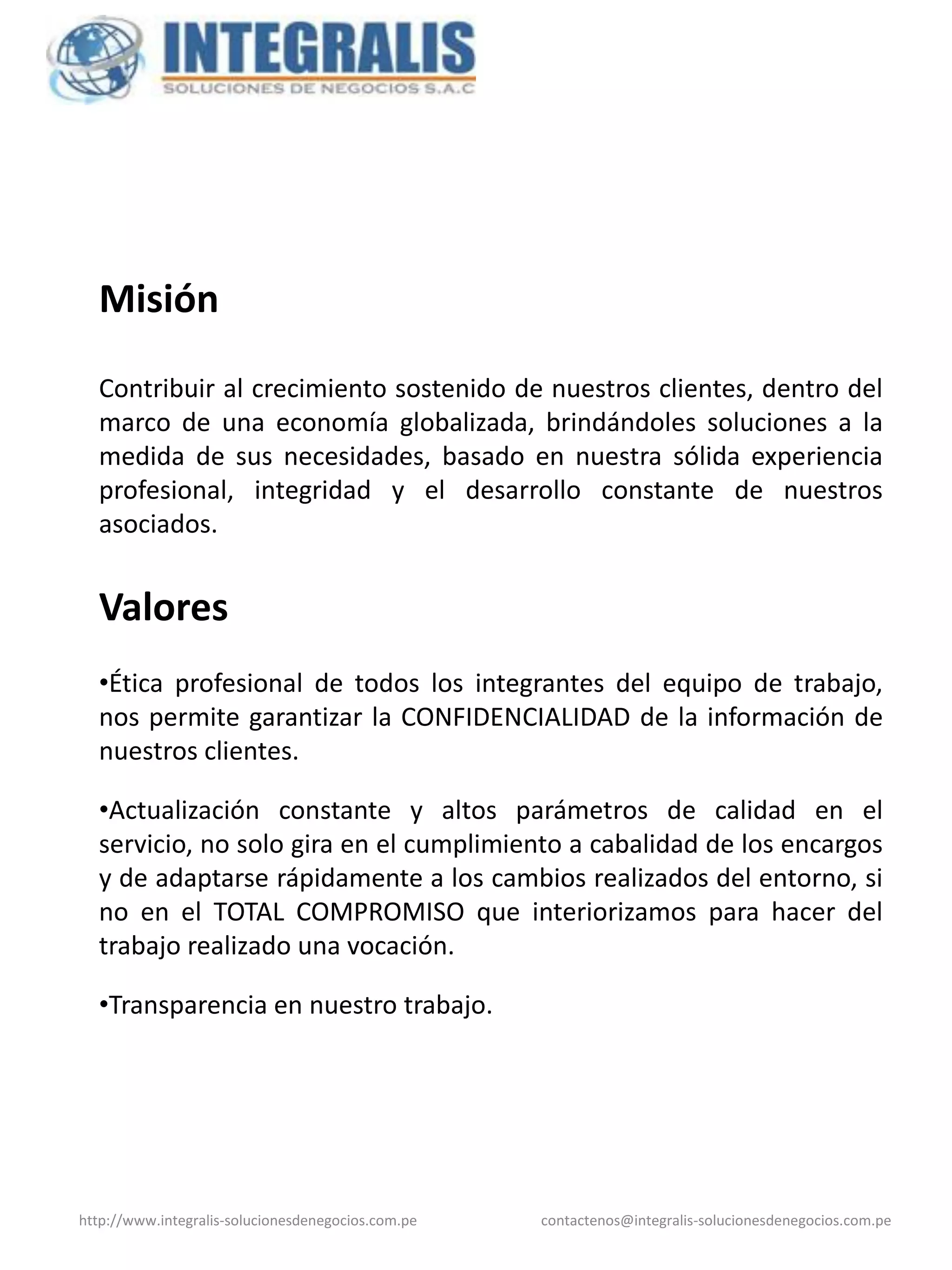 Misión

  Contribuir al crecimiento sostenido de nuestros clientes, dentro del
  marco de una economía globalizada, brindándoles soluciones a la
  medida de sus necesidades, basado en nuestra sólida experiencia
  profesional, integridad y el desarrollo constante de nuestros
  asociados.


  Valores
  •Ética profesional de todos los integrantes del equipo de trabajo,
  nos permite garantizar la CONFIDENCIALIDAD de la información de
  nuestros clientes.

  •Actualización constante y altos parámetros de calidad en el
  servicio, no solo gira en el cumplimiento a cabalidad de los encargos
  y de adaptarse rápidamente a los cambios realizados del entorno, si
  no en el TOTAL COMPROMISO que interiorizamos para hacer del
  trabajo realizado una vocación.

  •Transparencia en nuestro trabajo.




http://www.integralis-solucionesdenegocios.com.pe   contactenos@integralis-solucionesdenegocios.com.pe
 