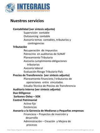 Nuestros servicios
        Contabilidad (ver síntesis adjunto)
                 Supervisión contable
                 Outsourcing contable
                 Asesoría temas contables, tributarios y
                     contingencias
        Tributación
                 Recuperación de impuestos
                 Patrocinio en auditorias de SUNAT
                 Planeamiento Tributario
                 Asesoría cumplimiento obligaciones
                    tributarias
                 Asesoría laboral
                 Evaluación Riesgo Tributario País
        Precios de Transferencia (ver síntesis adjunta)
                 Planeamiento financiero / tributarios de
                   operaciones entre vinculadas
                 Estudio Técnico de Precios de Transferencia
        Auditoría Interna (ver síntesis adjunta)
        Due Dilligence
        Sarbanes Oxley – SOX
        Control Patrimonial
                 Activo fijo
                 Existencias
        Asesoría a la Gerencia de Medianas y Pequeñas empresas
                 Financiera – Proyectos de inversión y
                   desarrollo
                 Administración – Creación y Mejora de
                   procesos
http://www.integralis-solucionesdenegocios.com.pe   contactenos@integralis-solucionesdenegocios.com.pe
 