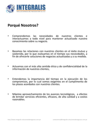 Porqué Nosotros?

•     Comprendemos las necesidades de nuestros clientes e
      interactuamos a todo nivel para mantener actualizado nuestro
      conocimiento sobre su negocio.


•     Basamos las relaciones con nuestros clientes en el éxito mutuo y
      sostenido, por lo que evaluamos en el tiempo sus necesidades, a
      fin de ofrecerle soluciones de negocios actualizadas y a su medida.


•     Actuamos con el más alto sentido ético y de confidencialidad de la
      información de nuestros clientes,


•     Entendemos la importancia del tiempo en la ejecución de los
      compromisos, por lo cual somos exigentes en el cumplimento de
      los plazos acordados con nuestros clientes.


•     Máximo aprovechamiento de los avances tecnológicos, a efectos
      de brindar servicios eficientes, eficaces, de alta calidad y a costos
      razonables.




http://www.integralis-solucionesdenegocios.com.pe   contactenos@integralis-solucionesdenegocios.com.pe
 