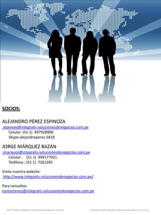 SOCIOS:

ALEJANDRO PÉREZ ESPINOZA
alpereze@integralis-solucionesdenegocios.com.pe
   Celular: (51 1) 997928900
   Skype:alejandroperez.5810

JORGE MÁRQUEZ BAZÁN
jmarquez@integralis-solucionesdenegocios.com.pe
   Celular: (51 1) 999177021
   Teléfono : (51 1) 7261285

Visite nuestra website:
http://www.integralis-solucionesdenegocios.com.pe/

Para consultas:
contactenos@integralis-solucionesdenegocios.com.pe



  http://www.integralis-solucionesdenegocios.com.pe   contactenos@integralis-solucionesdenegocios.com.pe
 