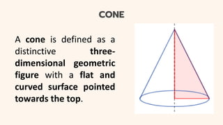 CONE
A cone is defined as a
distinctive three-
dimensional geometric
figure with a flat and
curved surface pointed
towards the top.
 