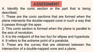 A. Identify the conic section or the part that is being
described.
1. These are the conic sections that are formed when the
plane intersects the double-napped cone in such a way that
it passes through the apex.
2. This conic section is formed when the plane is parallel to
the axis of revolution.
3. It is the midpoint of the two foci for ellipse and hyperbola.
4. It refers to the extreme point of a parabola.
5. These are the curves that are obtained between the
intersection of a double-napped cone and a plane.
ASSESSMENT
 