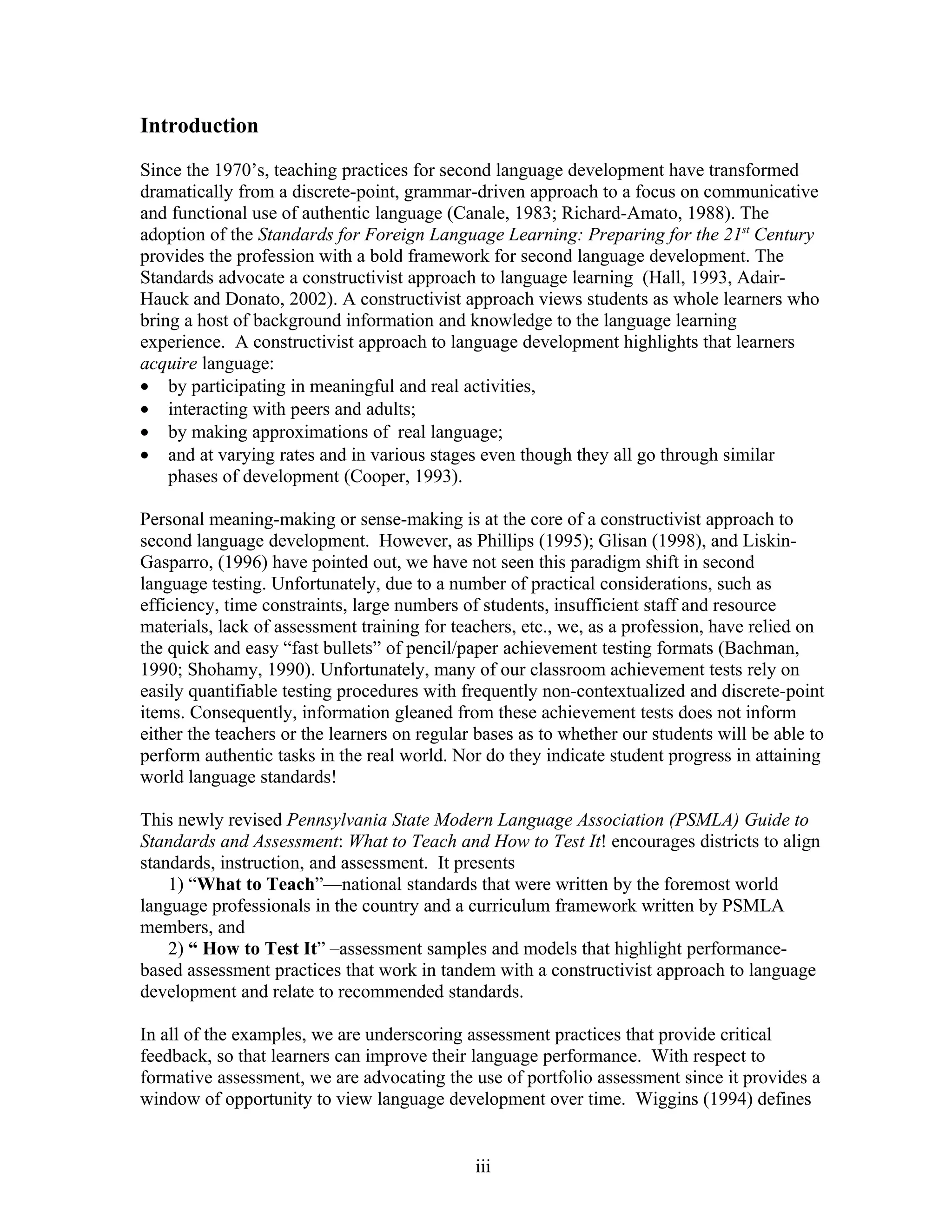 Introduction

Since the 1970’s, teaching practices for second language development have transformed
dramatically from a discrete-point, grammar-driven approach to a focus on communicative
and functional use of authentic language (Canale, 1983; Richard-Amato, 1988). The
adoption of the Standards for Foreign Language Learning: Preparing for the 21st Century
provides the profession with a bold framework for second language development. The
Standards advocate a constructivist approach to language learning (Hall, 1993, Adair-
Hauck and Donato, 2002). A constructivist approach views students as whole learners who
bring a host of background information and knowledge to the language learning
experience. A constructivist approach to language development highlights that learners
acquire language:
• by participating in meaningful and real activities,
• interacting with peers and adults;
• by making approximations of real language;
• and at varying rates and in various stages even though they all go through similar
    phases of development (Cooper, 1993).

Personal meaning-making or sense-making is at the core of a constructivist approach to
second language development. However, as Phillips (1995); Glisan (1998), and Liskin-
Gasparro, (1996) have pointed out, we have not seen this paradigm shift in second
language testing. Unfortunately, due to a number of practical considerations, such as
efficiency, time constraints, large numbers of students, insufficient staff and resource
materials, lack of assessment training for teachers, etc., we, as a profession, have relied on
the quick and easy “fast bullets” of pencil/paper achievement testing formats (Bachman,
1990; Shohamy, 1990). Unfortunately, many of our classroom achievement tests rely on
easily quantifiable testing procedures with frequently non-contextualized and discrete-point
items. Consequently, information gleaned from these achievement tests does not inform
either the teachers or the learners on regular bases as to whether our students will be able to
perform authentic tasks in the real world. Nor do they indicate student progress in attaining
world language standards!

This newly revised Pennsylvania State Modern Language Association (PSMLA) Guide to
Standards and Assessment: What to Teach and How to Test It! encourages districts to align
standards, instruction, and assessment. It presents
    1) “What to Teach”—national standards that were written by the foremost world
language professionals in the country and a curriculum framework written by PSMLA
members, and
    2) “ How to Test It” –assessment samples and models that highlight performance-
based assessment practices that work in tandem with a constructivist approach to language
development and relate to recommended standards.

In all of the examples, we are underscoring assessment practices that provide critical
feedback, so that learners can improve their language performance. With respect to
formative assessment, we are advocating the use of portfolio assessment since it provides a
window of opportunity to view language development over time. Wiggins (1994) defines


                                              iii
 