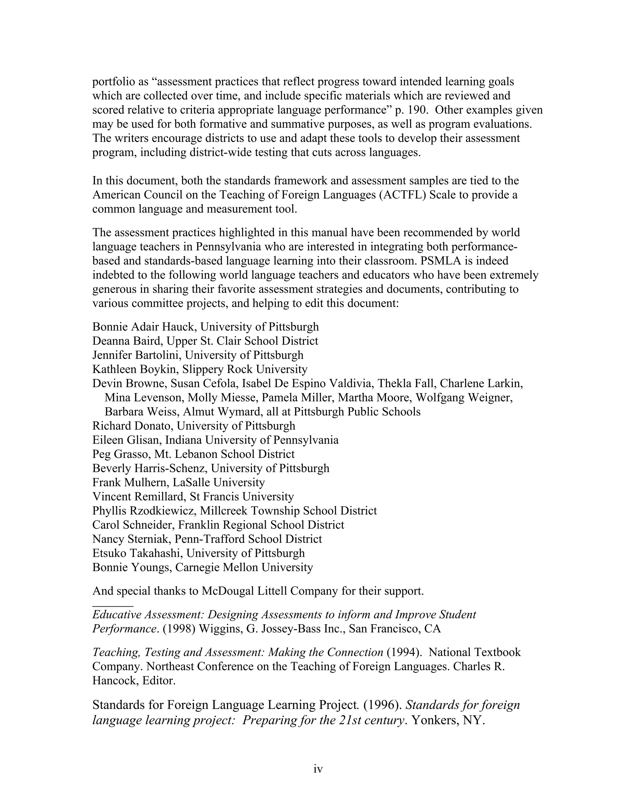 portfolio as “assessment practices that reflect progress toward intended learning goals
which are collected over time, and include specific materials which are reviewed and
scored relative to criteria appropriate language performance” p. 190. Other examples given
may be used for both formative and summative purposes, as well as program evaluations.
The writers encourage districts to use and adapt these tools to develop their assessment
program, including district-wide testing that cuts across languages.

In this document, both the standards framework and assessment samples are tied to the
American Council on the Teaching of Foreign Languages (ACTFL) Scale to provide a
common language and measurement tool.
The assessment practices highlighted in this manual have been recommended by world
language teachers in Pennsylvania who are interested in integrating both performance-
based and standards-based language learning into their classroom. PSMLA is indeed
indebted to the following world language teachers and educators who have been extremely
generous in sharing their favorite assessment strategies and documents, contributing to
various committee projects, and helping to edit this document:
Bonnie Adair Hauck, University of Pittsburgh
Deanna Baird, Upper St. Clair School District
Jennifer Bartolini, University of Pittsburgh
Kathleen Boykin, Slippery Rock University
Devin Browne, Susan Cefola, Isabel De Espino Valdivia, Thekla Fall, Charlene Larkin,
  Mina Levenson, Molly Miesse, Pamela Miller, Martha Moore, Wolfgang Weigner,
  Barbara Weiss, Almut Wymard, all at Pittsburgh Public Schools
Richard Donato, University of Pittsburgh
Eileen Glisan, Indiana University of Pennsylvania
Peg Grasso, Mt. Lebanon School District
Beverly Harris-Schenz, University of Pittsburgh
Frank Mulhern, LaSalle University
Vincent Remillard, St Francis University
Phyllis Rzodkiewicz, Millcreek Township School District
Carol Schneider, Franklin Regional School District
Nancy Sterniak, Penn-Trafford School District
Etsuko Takahashi, University of Pittsburgh
Bonnie Youngs, Carnegie Mellon University
And special thanks to McDougal Littell Company for their support.
__________
Educative Assessment: Designing Assessments to inform and Improve Student
Performance. (1998) Wiggins, G. Jossey-Bass Inc., San Francisco, CA
Teaching, Testing and Assessment: Making the Connection (1994). National Textbook
Company. Northeast Conference on the Teaching of Foreign Languages. Charles R.
Hancock, Editor.

Standards for Foreign Language Learning Project. (1996). Standards for foreign
language learning project: Preparing for the 21st century. Yonkers, NY.


                                            iv
 
