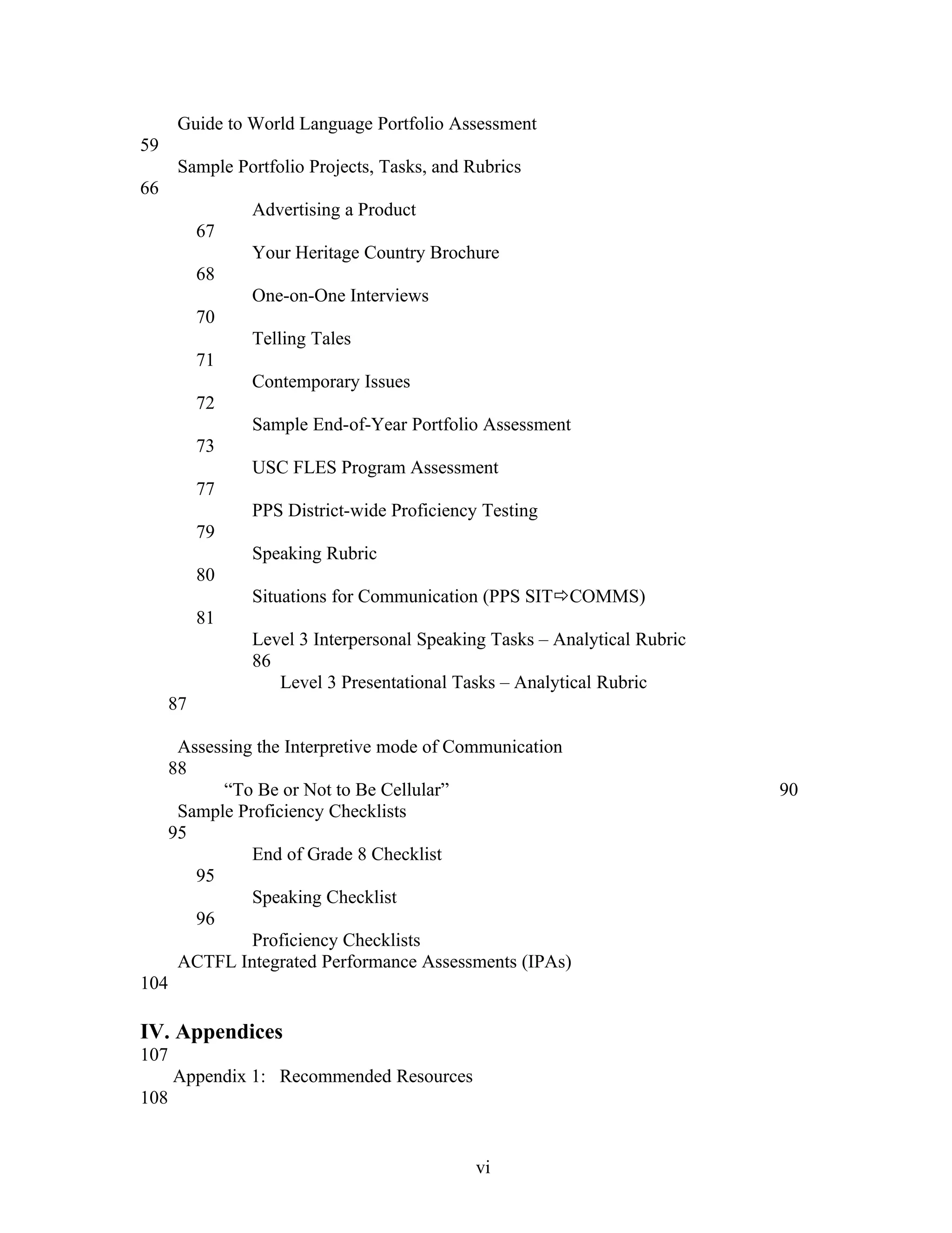 Guide to World Language Portfolio Assessment
59
      Sample Portfolio Projects, Tasks, and Rubrics
66
               Advertising a Product
          67
               Your Heritage Country Brochure
          68
               One-on-One Interviews
          70
               Telling Tales
          71
               Contemporary Issues
          72
               Sample End-of-Year Portfolio Assessment
          73
               USC FLES Program Assessment
          77
               PPS District-wide Proficiency Testing
          79
               Speaking Rubric
          80
               Situations for Communication (PPS SITCOMMS)
          81
               Level 3 Interpersonal Speaking Tasks – Analytical Rubric
               86
                  Level 3 Presentational Tasks – Analytical Rubric
     87

      Assessing the Interpretive mode of Communication
     88
           “To Be or Not to Be Cellular”                                  90
      Sample Proficiency Checklists
     95
               End of Grade 8 Checklist
        95
               Speaking Checklist
        96
               Proficiency Checklists
      ACTFL Integrated Performance Assessments (IPAs)
104

IV. Appendices
107
      Appendix 1: Recommended Resources
108


                                             vi
 
