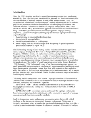 Introduction

Since the 1970’s, teaching practices for second language development have transformed
dramatically from a discrete-point, grammar-driven approach to a focus on communicative
and functional use of authentic language (Canale, 1983; Richard-Amato, 1988). The
adoption of the Standards for Foreign Language Learning: Preparing for the 21st Century
provides the profession with a bold framework for second language development. The
Standards advocate a constructivist approach to language learning (Hall, 1993, Adair-
Hauck and Donato, 2002). A constructivist approach views students as whole learners who
bring a host of background information and knowledge to the language learning
experience. A constructivist approach to language development highlights that learners
acquire language:
• by participating in meaningful and real activities,
• interacting with peers and adults;
• by making approximations of real language;
• and at varying rates and in various stages even though they all go through similar
    phases of development (Cooper, 1993).

Personal meaning-making or sense-making is at the core of a constructivist approach to
second language development. However, as Phillips (1995); Glisan (1998), and Liskin-
Gasparro, (1996) have pointed out, we have not seen this paradigm shift in second
language testing. Unfortunately, due to a number of practical considerations, such as
efficiency, time constraints, large numbers of students, insufficient staff and resource
materials, lack of assessment training for teachers, etc., we, as a profession, have relied on
the quick and easy “fast bullets” of pencil/paper achievement testing formats (Bachman,
1990; Shohamy, 1990). Unfortunately, many of our classroom achievement tests rely on
easily quantifiable testing procedures with frequently non-contextualized and discrete-point
items. Consequently, information gleaned from these achievement tests does not inform
either the teachers or the learners on regular bases as to whether our students will be able to
perform authentic tasks in the real world. Nor do they indicate student progress in attaining
world language standards!

This newly revised Pennsylvania State Modern Language Association (PSMLA) Guide to
Standards and Assessment: What to Teach and How to Test It! encourages districts to align
standards, instruction, and assessment. It presents
    1) “What to Teach”—national standards that were written by the foremost world
language professionals in the country and a curriculum framework written by PSMLA
members, and
    2) “ How to Test It” –assessment samples and models that highlight performance-
based assessment practices that work in tandem with a constructivist approach to language
development and relate to recommended standards.

In all of the examples, we are underscoring assessment practices that provide critical
feedback, so that learners can improve their language performance. With respect to
formative assessment, we are advocating the use of portfolio assessment since it provides a
window of opportunity to view language development over time. Wiggins (1994) defines


                                              iii
 