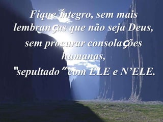 Fique íntegro, sem mais
lembranças que não seja Deus,
   sem procurar consolações
           humanas,
“sepultado” com ELE e N’ELE.
 