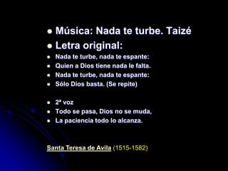  Música: Nada te turbe. Taizé
 Letra original:
   Nada te turbe, nada te espante:
   Quien a Dios tiene nada le falta.
   Nada te turbe, nada te espante:
   Sólo Dios basta. (Se repite)

   2ª voz
   Todo se pasa, Dios no se muda,
   La paciencia todo lo alcanza.



Santa Teresa de Avila (1515-1582)
 