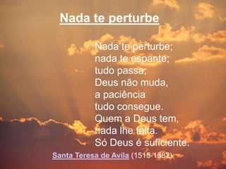 Nada te perturbe

           Nada te perturbe;
           nada te espante;
           tudo passa;
           Deus não muda,
           a paciência
           tudo consegue.
           Quem a Deus tem,
           nada lhe falta.
           Só Deus é suficiente.
Santa Teresa de Avila (1515-1582)
 