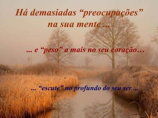 Há demasiadas “preocupações”
      na sua mente ...

  ... e “peso” a mais no seu coração…



   ... “escute” no profundo do seu ser ...
 