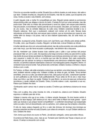 O tom da voz era entre mandão e cordial. Eduardo ficou a olhá-lo durante um certo tempo; não sabia o 
que fazer. Cristiano levantou-se, despediu-se de Eduardo, mas não de Juliana, que era apenas uma 
coisa, montou a cavalo e saiu trotando, sem pressa. 
A partir daquela noite a mulher foi compartilhada por eles. Ninguém jamais saberá os pormenores 
dessa sórdida união que ultrajava o decoro do bairro. O arranjo foi bom por umas semanas, mas não 
podia durar. Entre eles os irmãos não pronunciavam o nome de Juliana, nem sequer para chamá-la, 
mas procuravam, e encontravam, razões para não se pôr de acordo. Discutiam, por exemplo, a venda 
de uns couros, mas na verdade tratava-se da outra coisa. Cristiano costumava levantar a voz e 
Eduardo calava-se. Sem que o soubessem, estavam com ciúmes um do outro. Nessas duras 
redondezas um homem não dizia, nem sequer para si próprio, que se incomodava por causa de uma 
mulher além do desejo e da posse, mas os dois estavam apaixonados. Isto, de certo modo, os 
humilhava. 
Uma tarde, na praça de Lomas, Eduardo cruzou com Juan Iberra, que o felicitou pelo arranjo perfeito. 
Foi então, creio, que Eduardo o insultou. Ninguém, na frente dele, ia levar Cristiano ao ridículo. 
A mulher atendia aos dois com uma submissão animal; mas não podia esconder uma certa preferência 
pelo mais moço, que não havia recusado a participação, mas também não a dispusera. 
Um dia, mandaram que Juliana levasse duas cadeiras para o pátio e que sumisse dali porque 
precisavam falar um com o outro. Ela esperava uma longa conversa e deitou-se para dormir a sesta, 
mas dentro de pouco tempo acordaram-na. Mandaram que enchesse uma bolsa com tudo o que tinha, 
sem esquecer o rosário de vidro e a cruzinha que sua mãe lhe deixara. Sem nada explicar-lhe, 
mandaram que ela subisse na carroça e empreenderam uma silenciosa e enfadonha viagem. Havia 
chovido; os caminhos estavam enlameados e devia ser 3 da madrugada quando chegaram a Morón. Aí 
venderam-na às dona do bordel. Tudo já havia sido combinado. Cristiano recebeu o dinheiro e depois 
dividiu-o com o outro. 
Em Turdera, os Nilsen, até então enredados na teia (que era também uma rotina) daquele monstruoso 
amor, tentaram retornar a antiga vida. Voltaram à batota, às rinhas de galo, às farras. Talvez tenham 
acreditado, uma vez ou outra, que estavam salvos mas, cada qual por seu lado, costumavam ausentar - 
se sem justificativa ou até mesmo muito justificadamente. Pouco antes do fim do ano o mais moço 
disse que tinha o que fazer na capital. Cristiano foi para Morón; na cerca da casa que conhecemos 
reconheceu o cavalo malhado de Eduardo. Entrou; lá dentro estava o outro, esperando a sua vez. 
Parece que Cristiano lhe disse: 
-Continuando assim vamos mas é cansar os cavalos. É melhor que a tenhamos al alcance de nossa 
mão. 
Falou com a patroa, tirou umas moedas do cinto, e levaram-na. Juliana ia com Cristiano. Eduardo 
esporeou o malhado para não vê-los. 
Voltaram à mesma vida que já se contou. A infame solução fracassara. Os dois haviam cedido à 
tentação de fazer trapaça. Caim andava por ali, mas o amor entre os Nilsen era muito grande – quem 
sabe que durezas e que perigos haviam compartilhado! – e preferiram descarregar sua exasperação 
sobre os outros. Com um desconhecido, com os cachorros, com Juliana que hav ia trazido a discórdia. 
O mês de março estava chegando ao fim e o calor não diminuía. Um domingo (nos domingos as 
pessoas costumam recolher-se cedo) Eduardo, que voltava do armazém, viu que Cristiano atrelava os 
bois. Cristiano lhe disse: 
-Vem, temos que deixar uns couros no Pardo. Já está tudo carregado, vamos aproveitar a fresca. 
O comércio de Pardo ficava, creio, mais ao sul. Tomaram pelo Caminho das Tropas e depois por um 
desvio. O campo ia crescendo com a noite. 
 