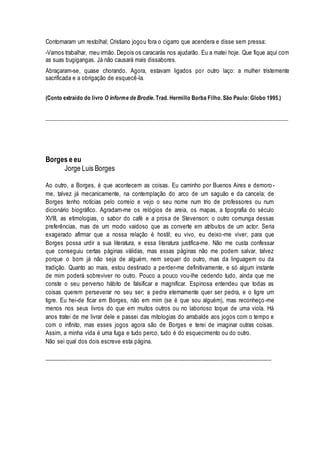 Contornaram um restolhal; Cristiano jogou fora o cigarro que acendera e disse sem pressa: 
-Vamos trabalhar, meu irmão. Depois os caracarás nos ajudarão. Eu a matei hoje. Que fique aqui com 
as suas bugigangas. Já não causará mais dissabores. 
Abraçaram-se, quase chorando. Agora, estavam ligados por outro laço: a mulher tristemente 
sacrificada e a obrigação de esquecê-la. 
(Conto extraído do livro O informe de Brodie. Trad. Hermillo Borba Filho. São Paulo: Globo 1995.) 
______________________________________________________________________________________ 
Borges e eu 
Jorge Luis Borges 
Ao outro, a Borges, é que acontecem as coisas. Eu caminho por Buenos Aires e demoro - 
me, talvez já mecanicamente, na contemplação do arco de um saguão e da cancela; de 
Borges tenho notícias pelo correio e vejo o seu nome num trio de professores ou num 
dicionário biográfico. Agradam-me os relógios de areia, os mapas, a tipografia do século 
XVIII, as etimologias, o sabor do café e a prosa de Stevenson; o outro comunga dessas 
preferências, mas de um modo vaidoso que as converte em atributos de um actor. Seria 
exagerado afirmar que a nossa relação é hostil; eu vivo, eu deixo -me viver, para que 
Borges possa urdir a sua literatura, e essa literatura justifica-me. Não me custa confessar 
que conseguiu certas páginas válidas, mas essas páginas não me podem salvar, talvez 
porque o bom já não seja de alguém, nem sequer do outro, mas da linguagem ou da 
tradição. Quanto ao mais, estou destinado a perder-me definitivamente, e só algum instante 
de mim poderá sobreviver no outro. Pouco a pouco vou-lhe cedendo tudo, ainda que me 
conste o seu perverso hábito de falsificar e magnificar. Espinosa entendeu que todas as 
coisas querem perseverar no seu ser; a pedra eternamente quer ser pedra, e o tigre um 
tigre. Eu hei-de ficar em Borges, não em mim (se é que sou alguém), mas reconheço -me 
menos nos seus livros do que em muitos outros ou no laborioso toque de uma viola. Há 
anos tratei de me livrar dele e passei das mitologias do arrabalde aos jogos com o tempo e 
com o infinito, mas esses jogos agora são de Borges e terei de imaginar outras coisas. 
Assim, a minha vida é uma fuga e tudo perco, tudo é do esquecimento ou do outro. 
Não sei qual dos dois escreve esta página. 
__________________________________________________________________________ 
