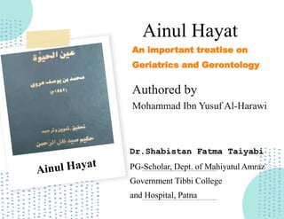 Ainul Hayat
Authored by
An important treatise on
Geriatrics and Gerontology
Mohammad Ibn Yusuf Al-Harawi
Dr.Shabistan Fatma Taiyabi
PG-Scholar, Dept. of Mahiyatul Amraz
Government Tibbi College
and Hospital, Patna
 