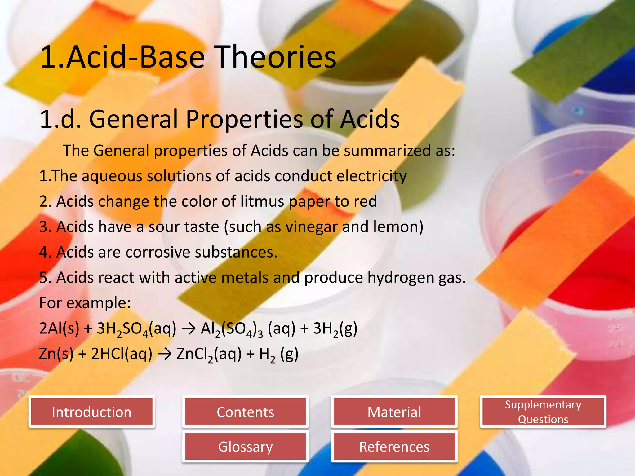 Introduction
Glossary References
Supplementary
Questions
MaterialContents
1.Acid-Base Theories
1.d. General Properties of Acids
The General properties of Acids can be summarized as:
1.The aqueous solutions of acids conduct electricity
2. Acids change the color of litmus paper to red
3. Acids have a sour taste (such as vinegar and lemon)
4. Acids are corrosive substances.
5. Acids react with active metals and produce hydrogen gas.
For example:
2Al(s) + 3H2SO4(aq) → Al2(SO4)3 (aq) + 3H2(g)
Zn(s) + 2HCl(aq) → ZnCl2(aq) + H2 (g)
 