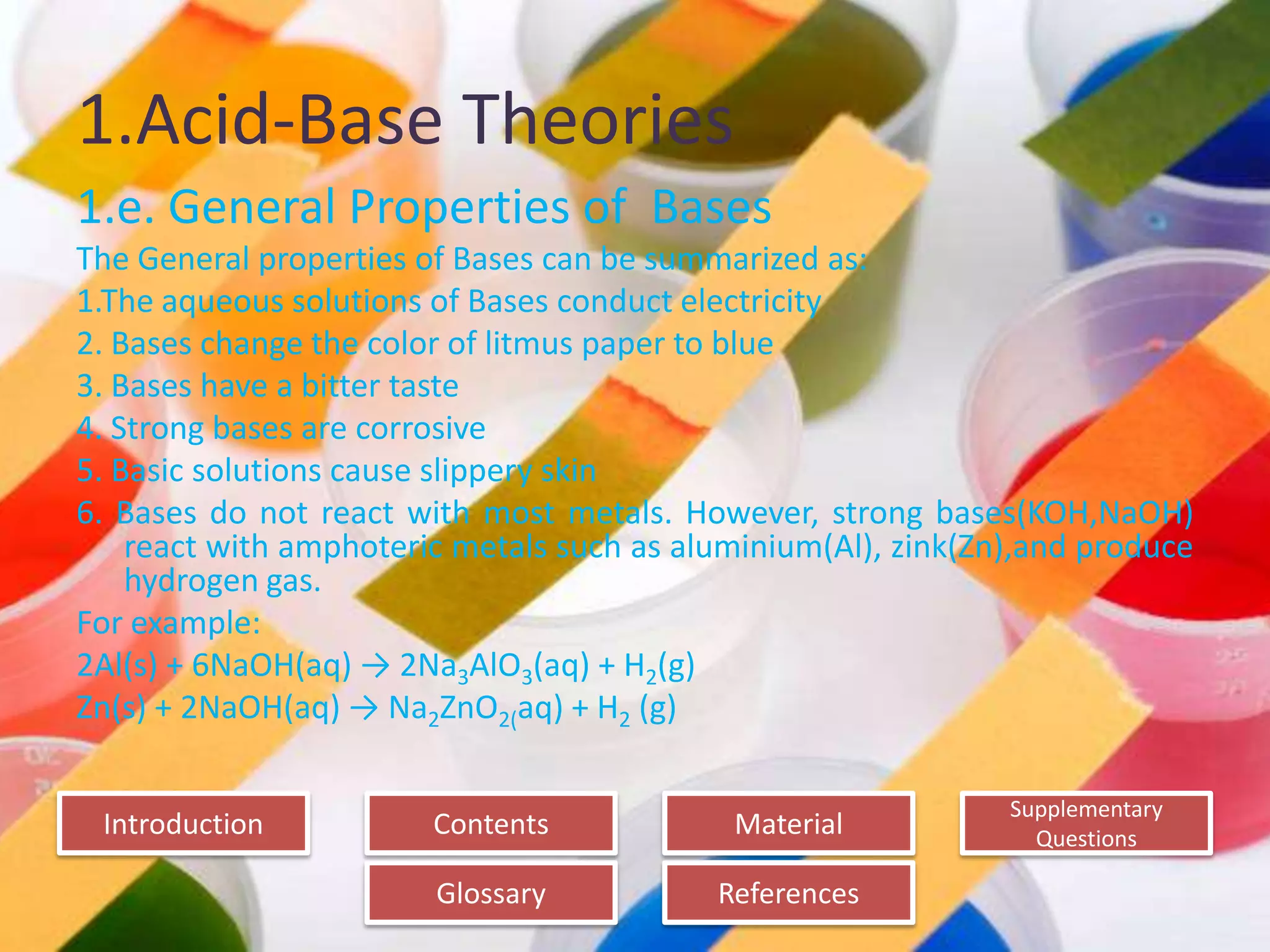 Introduction
Glossary References
Supplementary
Questions
MaterialContents
1.Acid-Base Theories
1.e. General Properties of Bases
The General properties of Bases can be summarized as:
1.The aqueous solutions of Bases conduct electricity
2. Bases change the color of litmus paper to blue
3. Bases have a bitter taste
4. Strong bases are corrosive
5. Basic solutions cause slippery skin
6. Bases do not react with most metals. However, strong bases(KOH,NaOH)
react with amphoteric metals such as aluminium(Al), zink(Zn),and produce
hydrogen gas.
For example:
2Al(s) + 6NaOH(aq) → 2Na3AlO3(aq) + H2(g)
Zn(s) + 2NaOH(aq) → Na2ZnO2(aq) + H2 (g)
 