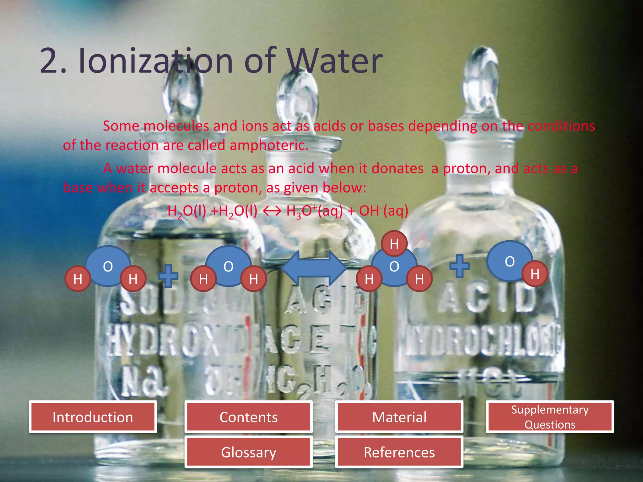 Introduction
Glossary References
Supplementary
Questions
MaterialContents
2. Ionization of Water
Some molecules and ions act as acids or bases depending on the conditions
of the reaction are called amphoteric.
A water molecule acts as an acid when it donates a proton, and acts as a
base when it accepts a proton, as given below:
H2O(l) +H2O(l) ↔ H3O+(aq) + OH-(aq)
O
H
O
H
O
H
O
HHHH
H
 