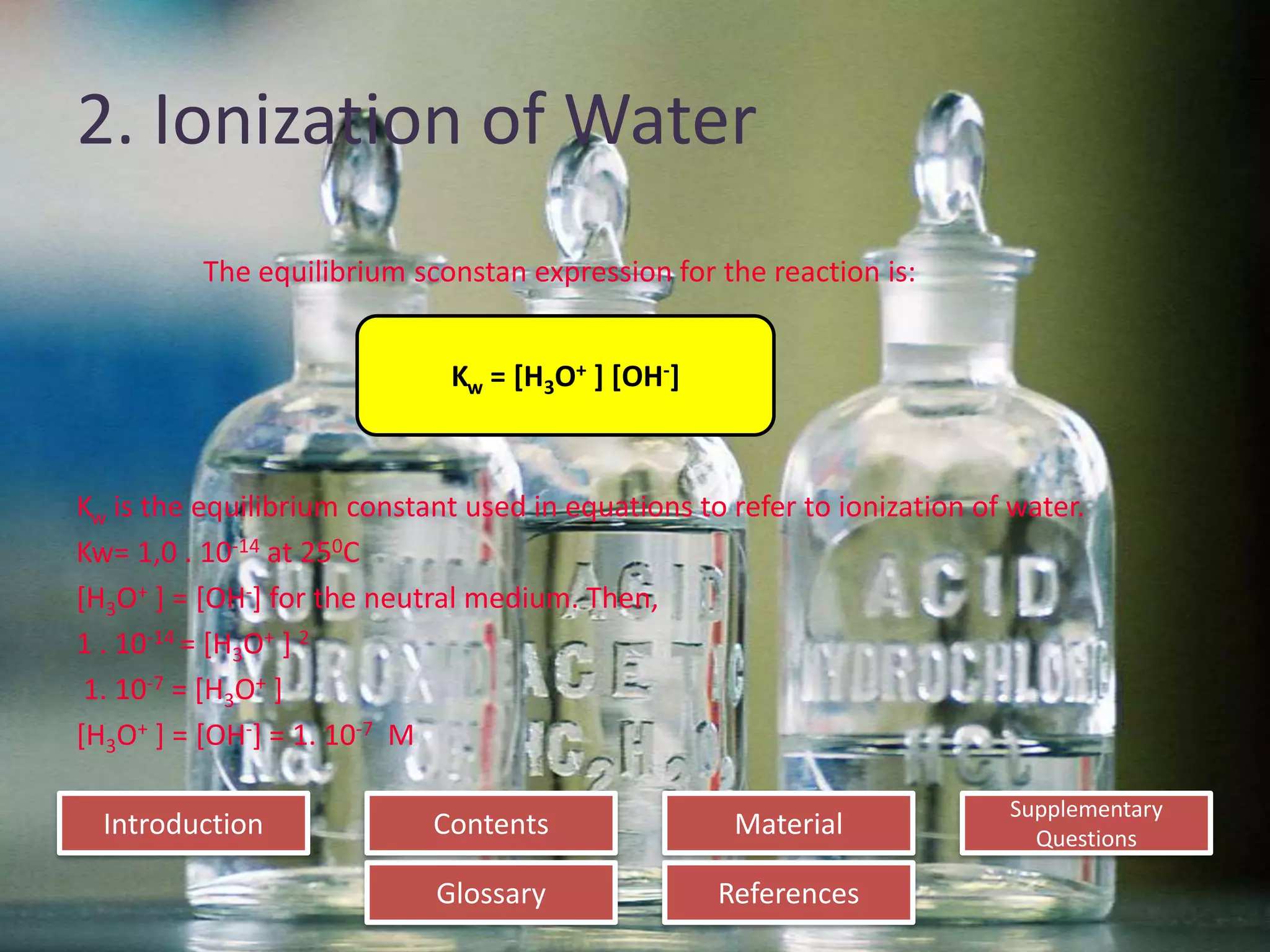 Introduction
Glossary References
Supplementary
Questions
MaterialContents
2. Ionization of Water
The equilibrium sconstan expression for the reaction is:
Kw is the equilibrium constant used in equations to refer to ionization of water.
Kw= 1,0 . 10-14 at 250C
[H3O+ ] = [OH-] for the neutral medium. Then,
1 . 10-14 = [H3O+ ] 2
1. 10-7 = [H3O+ ]
[H3O+ ] = [OH-] = 1. 10-7 M
Kw = [H3O+ ] [OH-]
 