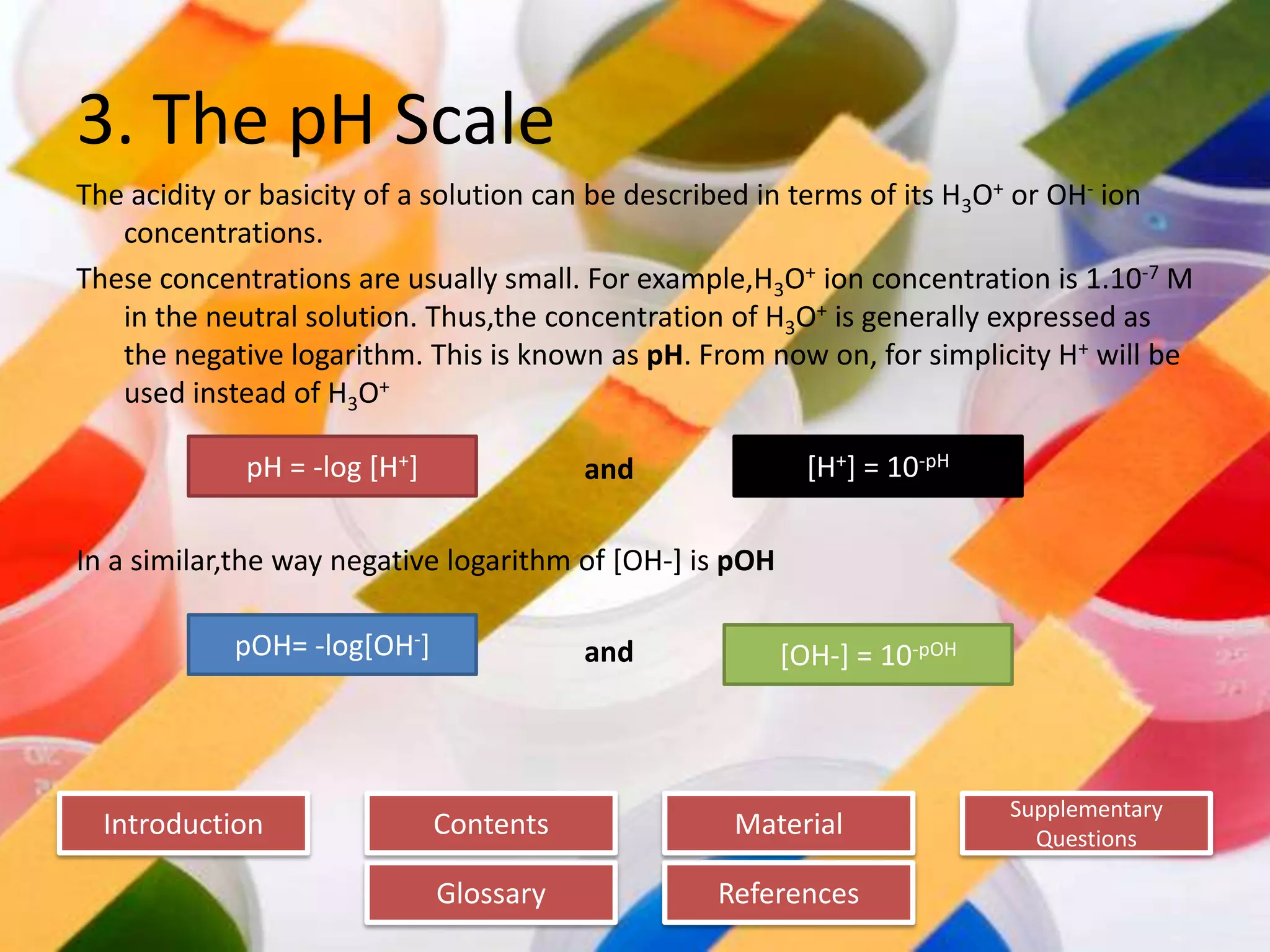 Introduction
Glossary References
Supplementary
Questions
MaterialContents
3. The pH Scale
The acidity or basicity of a solution can be described in terms of its H3O+ or OH- ion
concentrations.
These concentrations are usually small. For example,H3O+ ion concentration is 1.10-7 M
in the neutral solution. Thus,the concentration of H3O+ is generally expressed as
the negative logarithm. This is known as pH. From now on, for simplicity H+ will be
used instead of H3O+
and
In a similar,the way negative logarithm of [OH-] is pOH
and
pH = -log [H+]
pOH= -log[OH-] [OH-] = 10-pOH
[H+] = 10-pH
 