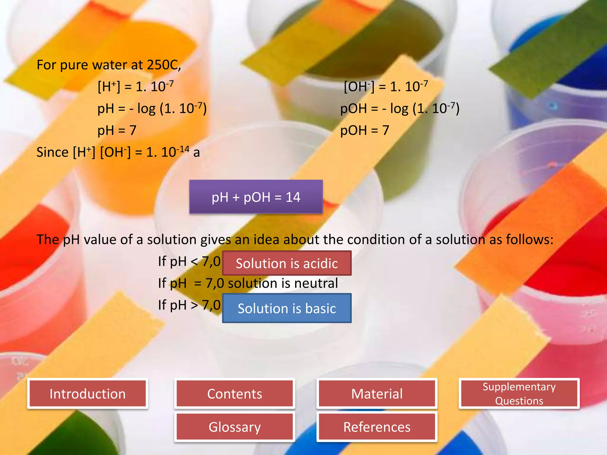 Introduction
Glossary References
Supplementary
Questions
MaterialContents
For pure water at 250C,
[H+] = 1. 10-7 [OH-] = 1. 10-7
pH = - log (1. 10-7) pOH = - log (1. 10-7)
pH = 7 pOH = 7
Since [H+] [OH-] = 1. 10-14 a
The pH value of a solution gives an idea about the condition of a solution as follows:
If pH < 7,0
If pH = 7,0 solution is neutral
If pH > 7,0
pH + pOH = 14
Solution is acidic
Solution is basic
 