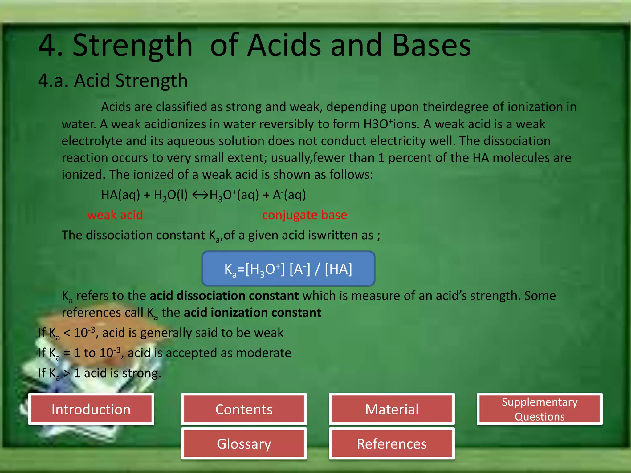 Introduction
Glossary References
Supplementary
Questions
MaterialContents
4. Strength of Acids and Bases
4.a. Acid Strength
Acids are classified as strong and weak, depending upon theirdegree of ionization in
water. A weak acidionizes in water reversibly to form H3O+ions. A weak acid is a weak
electrolyte and its aqueous solution does not conduct electricity well. The dissociation
reaction occurs to very small extent; usually,fewer than 1 percent of the HA molecules are
ionized. The ionized of a weak acid is shown as follows:
HA(aq) + H2O(l) ↔H3O+(aq) + A-(aq)
weak acid conjugate base
The dissociation constant Ka,of a given acid iswritten as ;
Ka refers to the acid dissociation constant which is measure of an acid’s strength. Some
references call Ka the acid ionization constant
If Ka < 10-3, acid is generally said to be weak
If Ka = 1 to 10-3, acid is accepted as moderate
If Ka > 1 acid is strong.
Ka=[H3O+] [A-] / [HA]
 