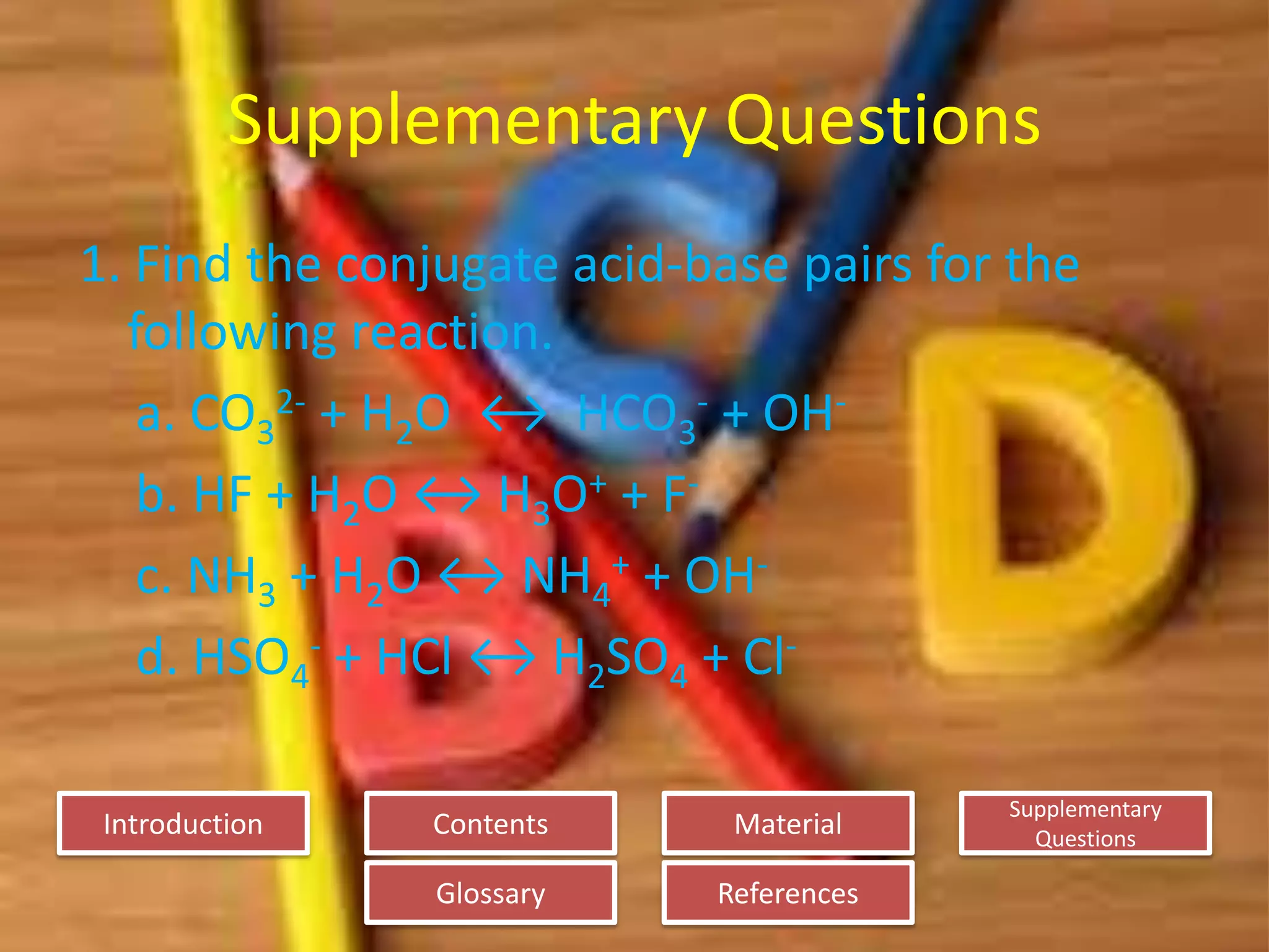 Introduction
Glossary References
Supplementary
Questions
MaterialContents
Supplementary Questions
1. Find the conjugate acid-base pairs for the
following reaction.
a. CO3
2- + H2O ↔ HCO3
- + OH-
b. HF + H2O ↔ H3O+ + F-
c. NH3 + H2O ↔ NH4
+ + OH-
d. HSO4
- + HCl ↔ H2SO4 + Cl-
 