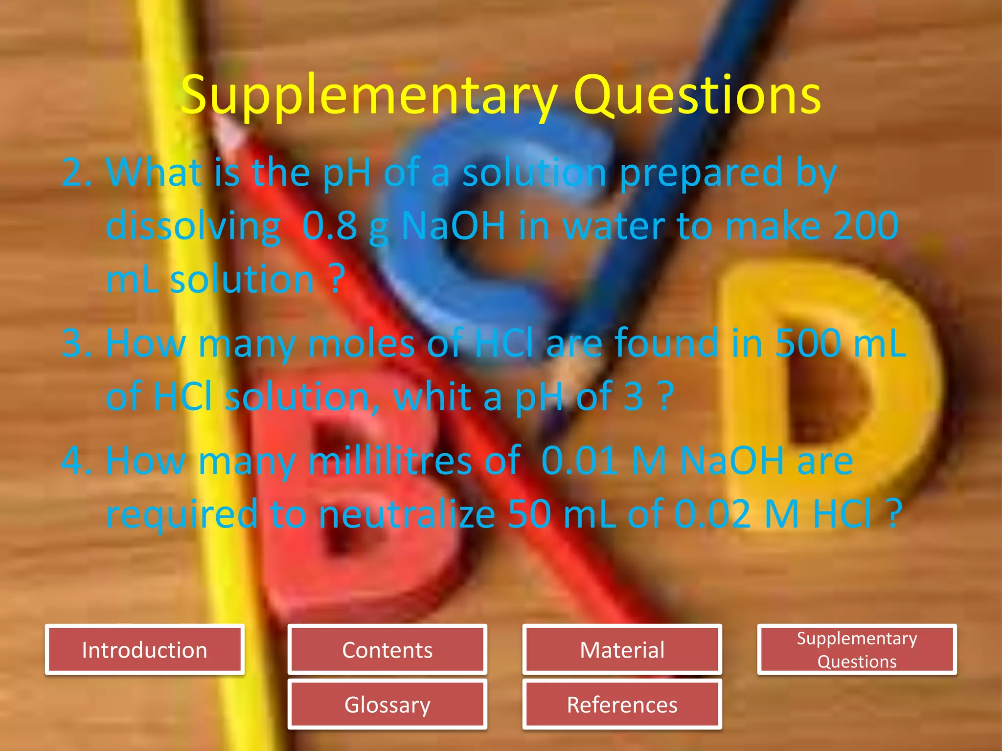 Introduction
Glossary References
Supplementary
Questions
MaterialContents
Supplementary Questions
2. What is the pH of a solution prepared by
dissolving 0.8 g NaOH in water to make 200
mL solution ?
3. How many moles of HCl are found in 500 mL
of HCl solution, whit a pH of 3 ?
4. How many millilitres of 0.01 M NaOH are
required to neutralize 50 mL of 0.02 M HCl ?
 