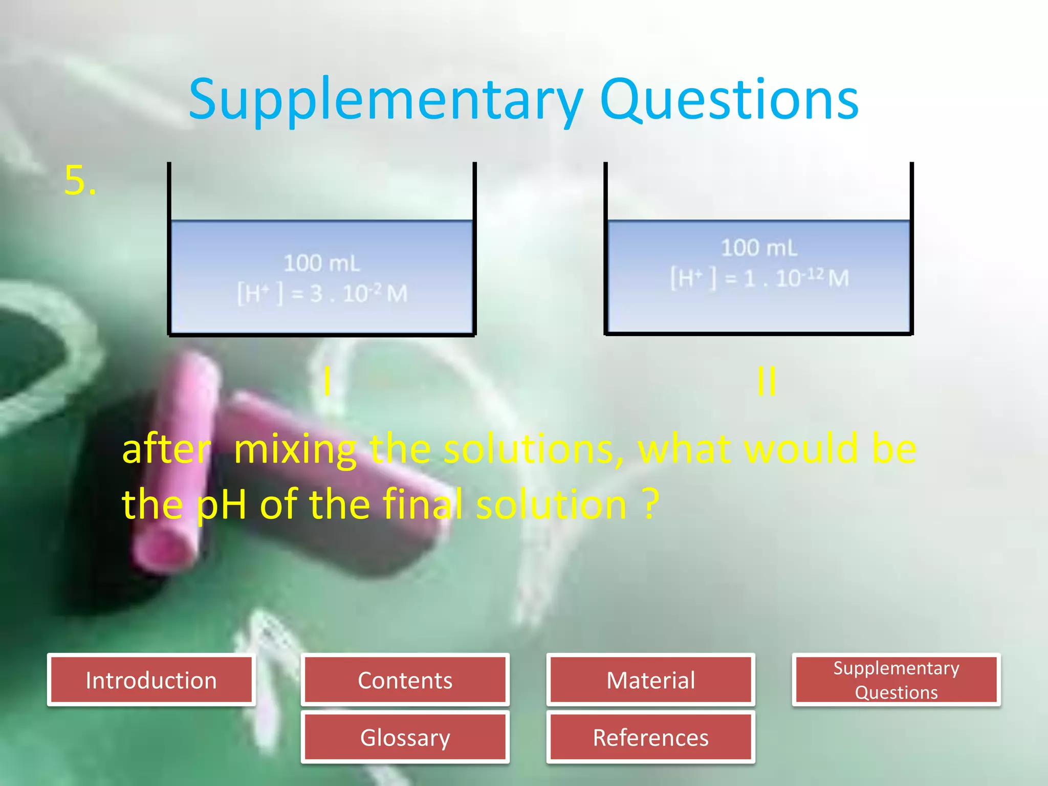 Introduction
Glossary References
Supplementary
Questions
MaterialContents
Supplementary Questions
5.
I II
after mixing the solutions, what would be
the pH of the final solution ?
 
