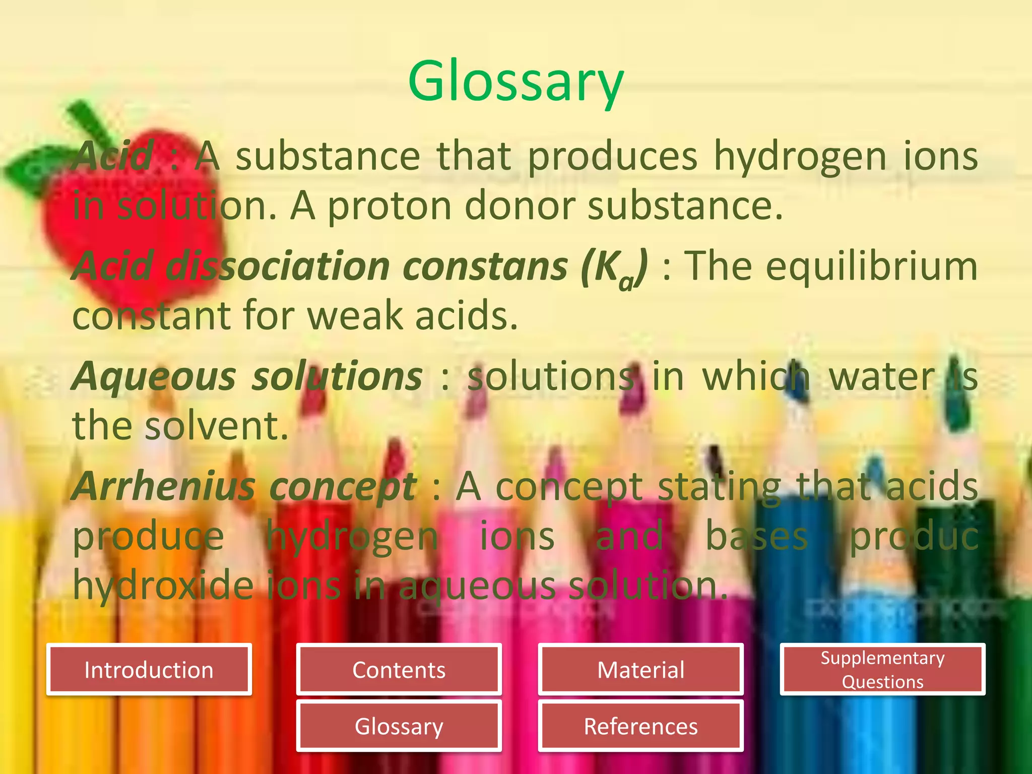 Introduction
Glossary References
Supplementary
Questions
MaterialContents
Glossary
Acid : A substance that produces hydrogen ions
in solution. A proton donor substance.
Acid dissociation constans (Ka) : The equilibrium
constant for weak acids.
Aqueous solutions : solutions in which water is
the solvent.
Arrhenius concept : A concept stating that acids
produce hydrogen ions and bases produc
hydroxide ions in aqueous solution.
 