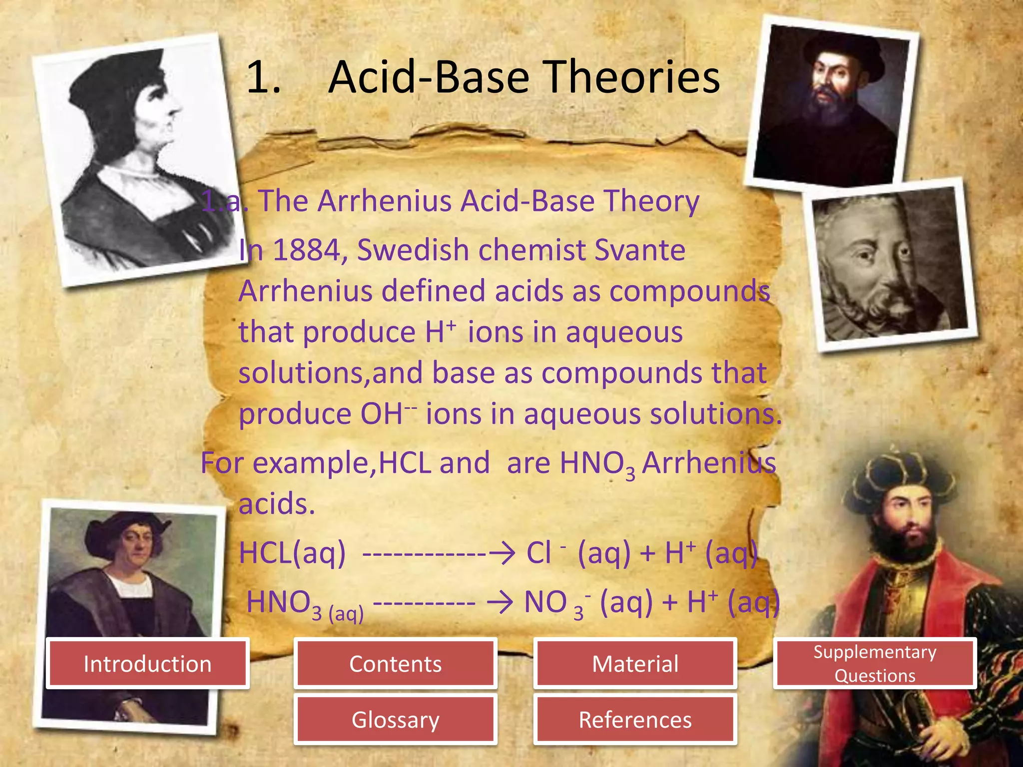 Introduction
Glossary References
Supplementary
Questions
MaterialContents
1. Acid-Base Theories
1.a. The Arrhenius Acid-Base Theory
In 1884, Swedish chemist Svante
Arrhenius defined acids as compounds
that produce H+ ions in aqueous
solutions,and base as compounds that
produce OH-- ions in aqueous solutions.
For example,HCL and are HNO3 Arrhenius
acids.
HCL(aq) ------------→ Cl - (aq) + H+ (aq)
HNO3 (aq) ---------- → NO 3
- (aq) + H+ (aq)
 