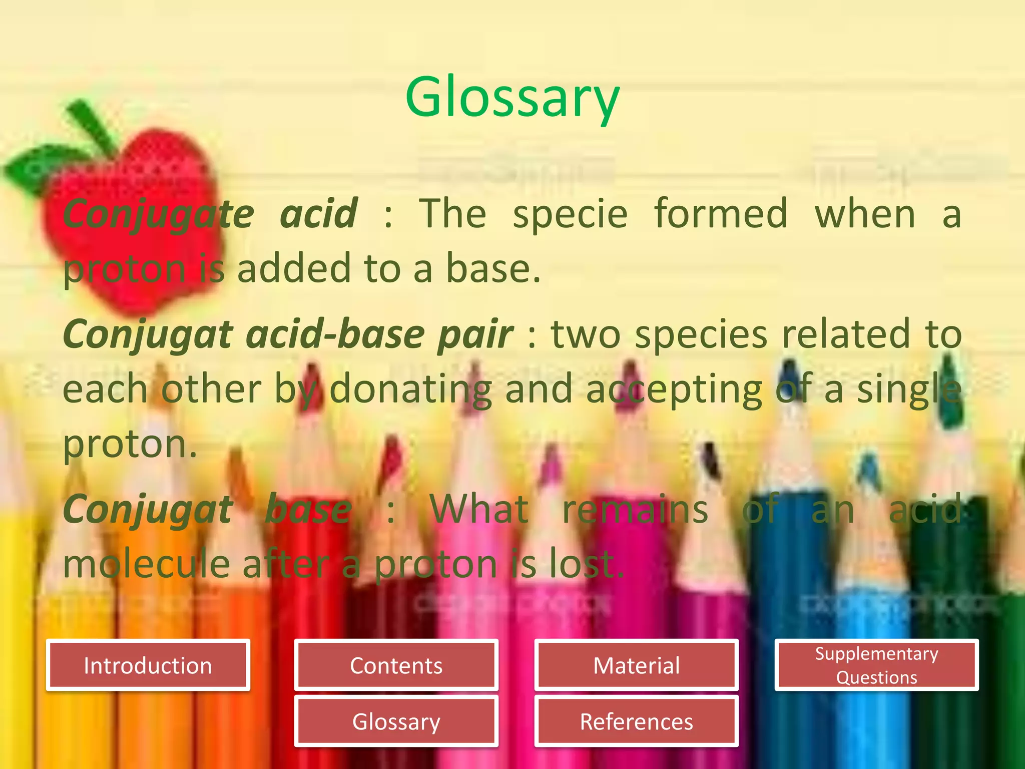 Introduction
Glossary References
Supplementary
Questions
MaterialContents
Glossary
Conjugate acid : The specie formed when a
proton is added to a base.
Conjugat acid-base pair : two species related to
each other by donating and accepting of a single
proton.
Conjugat base : What remains of an acid
molecule after a proton is lost.
 