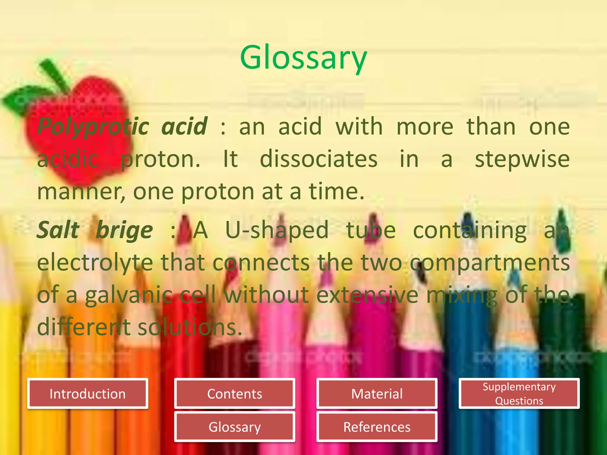 Introduction
Glossary References
Supplementary
Questions
MaterialContents
Glossary
Polyprotic acid : an acid with more than one
acidic proton. It dissociates in a stepwise
manner, one proton at a time.
Salt brige : A U-shaped tube containing an
electrolyte that connects the two compartments
of a galvanic cell without extensive mixing of the
different solutions.
 