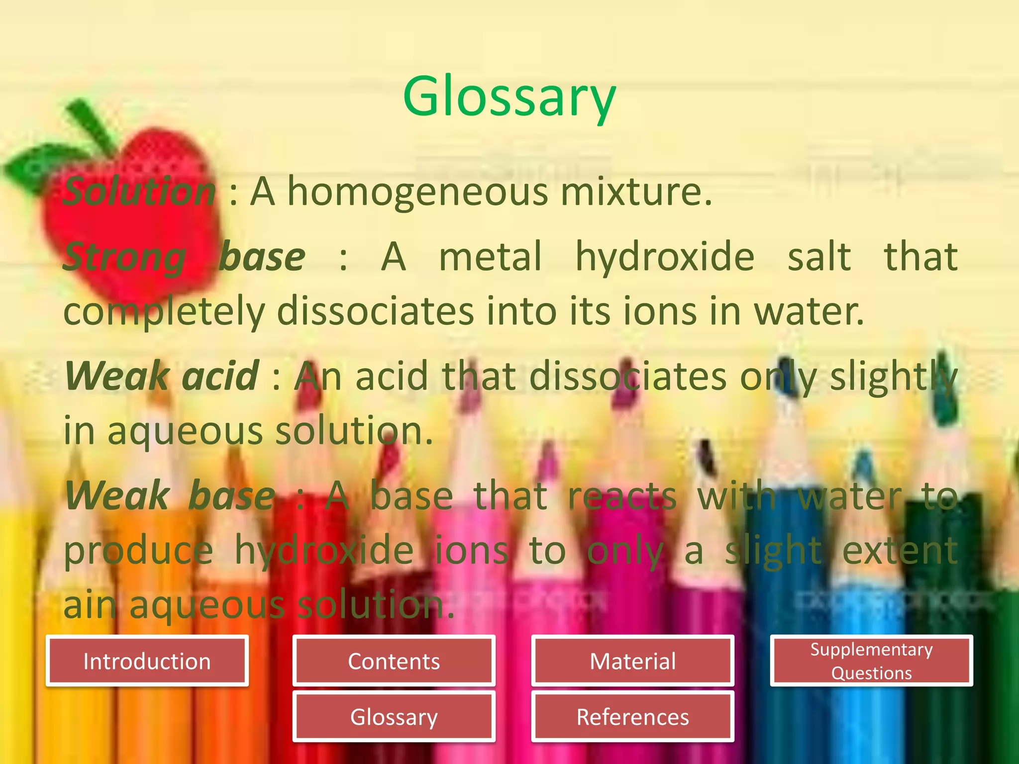 Introduction
Glossary References
Supplementary
Questions
MaterialContents
Glossary
Solution : A homogeneous mixture.
Strong base : A metal hydroxide salt that
completely dissociates into its ions in water.
Weak acid : An acid that dissociates only slightly
in aqueous solution.
Weak base : A base that reacts with water to
produce hydroxide ions to only a slight extent
ain aqueous solution.
 