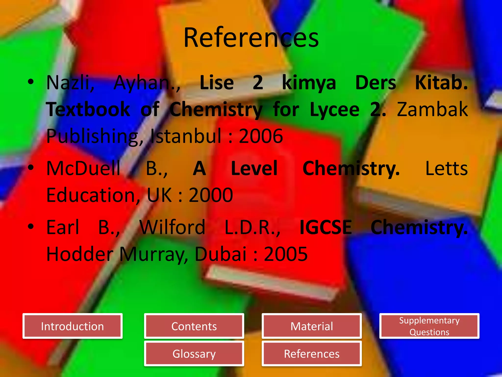 Introduction
Glossary References
Supplementary
Questions
MaterialContents
References
• Nazli, Ayhan., Lise 2 kimya Ders Kitab.
Textbook of Chemistry for Lycee 2. Zambak
Publishing, Istanbul : 2006
• McDuell B., A Level Chemistry. Letts
Education, UK : 2000
• Earl B., Wilford L.D.R., IGCSE Chemistry.
Hodder Murray, Dubai : 2005
 