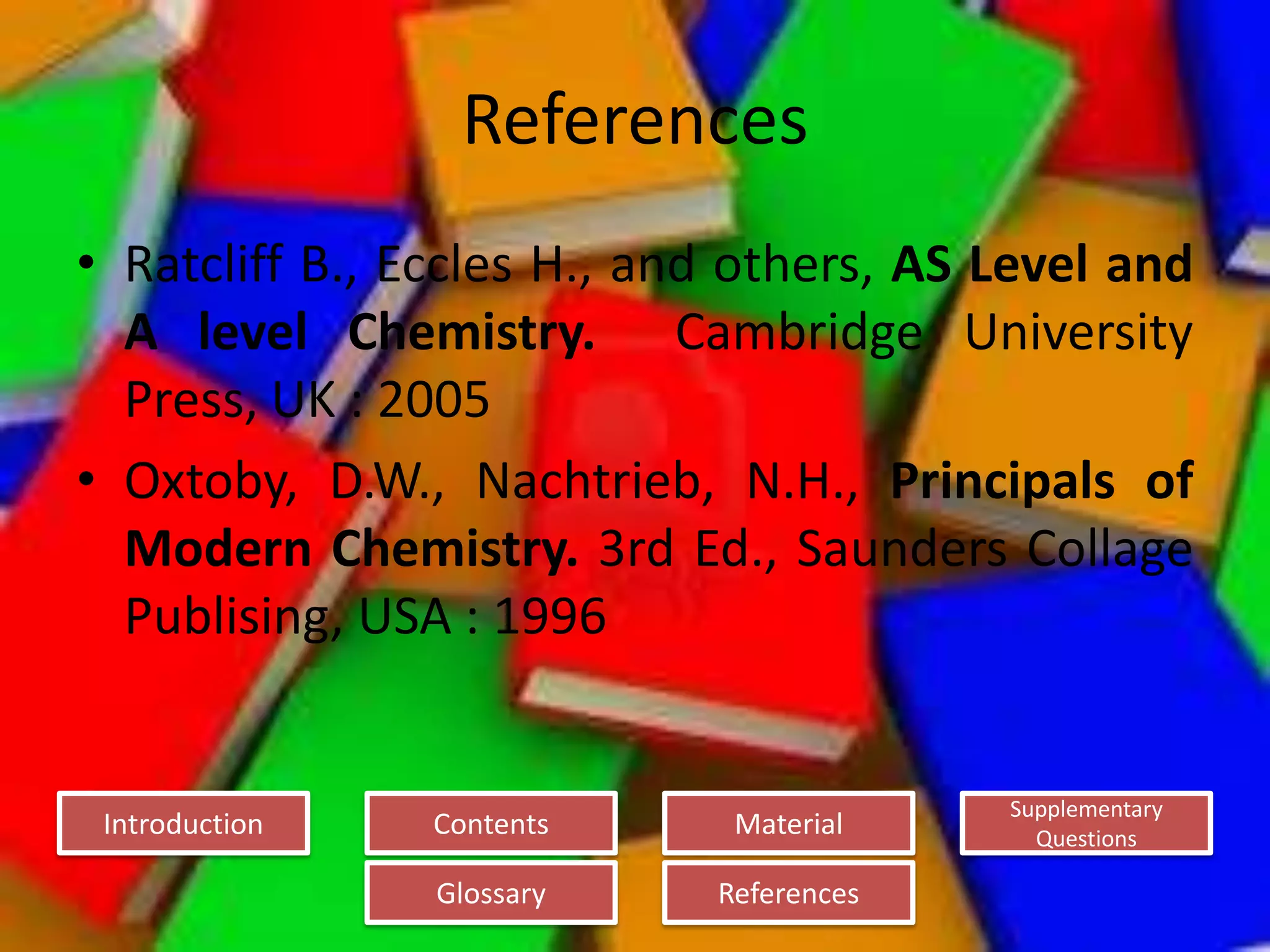 Introduction
Glossary References
Supplementary
Questions
MaterialContents
References
• Ratcliff B., Eccles H., and others, AS Level and
A level Chemistry. Cambridge University
Press, UK : 2005
• Oxtoby, D.W., Nachtrieb, N.H., Principals of
Modern Chemistry. 3rd Ed., Saunders Collage
Publising, USA : 1996
 