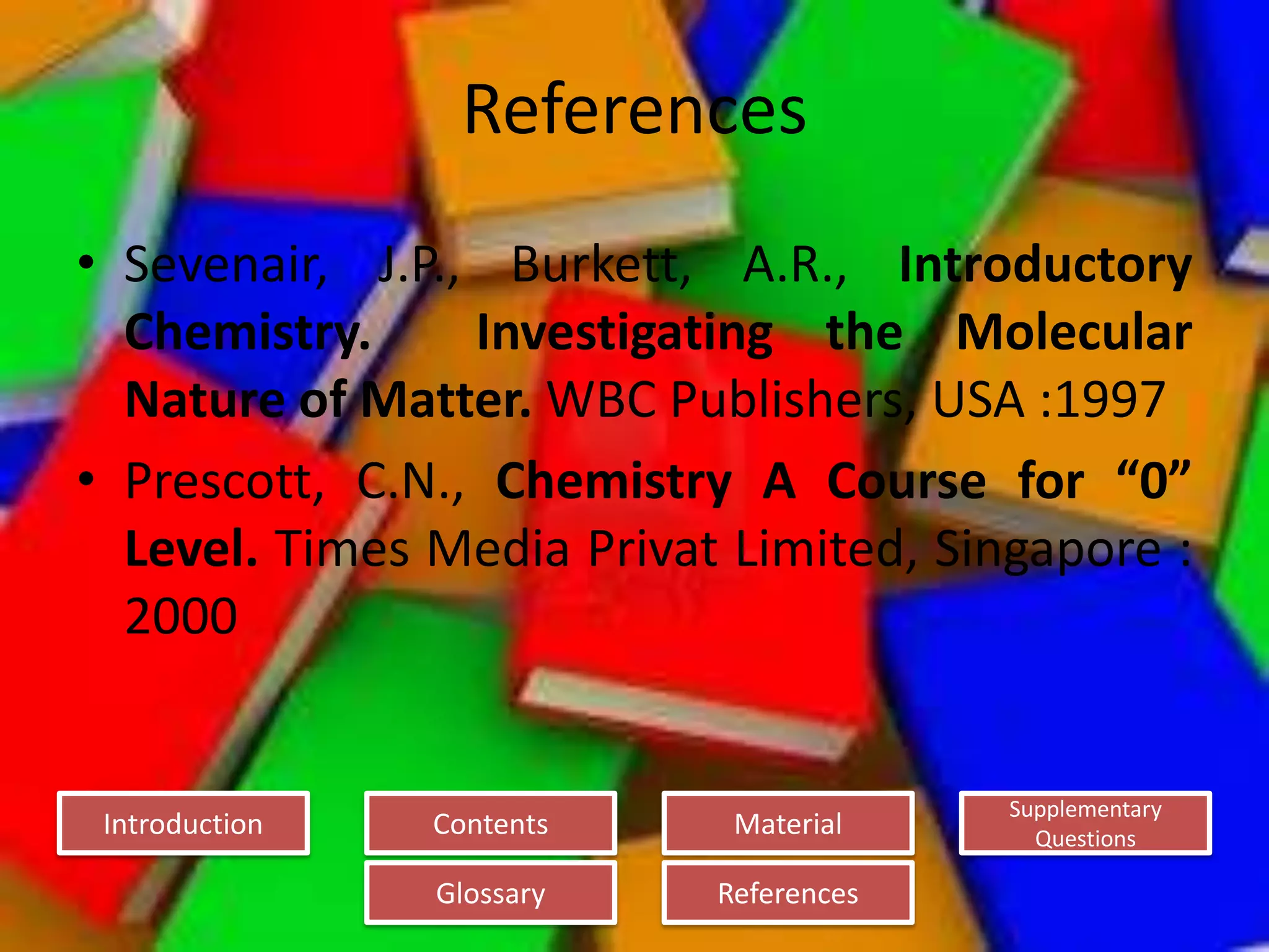 Introduction
Glossary References
Supplementary
Questions
MaterialContents
References
• Sevenair, J.P., Burkett, A.R., Introductory
Chemistry. Investigating the Molecular
Nature of Matter. WBC Publishers, USA :1997
• Prescott, C.N., Chemistry A Course for “0”
Level. Times Media Privat Limited, Singapore :
2000
 