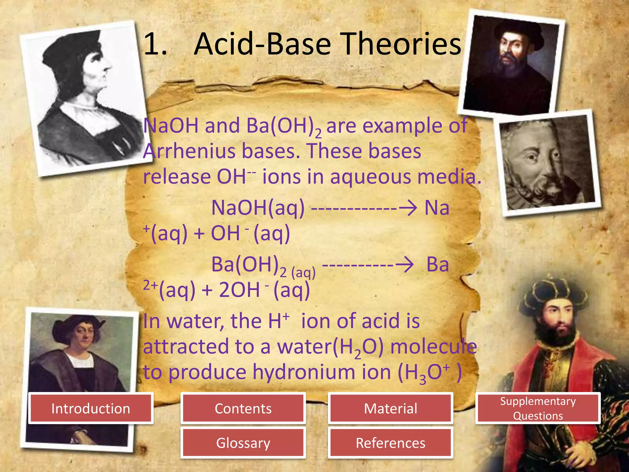 Introduction
Glossary References
Supplementary
Questions
MaterialContents
1. Acid-Base Theories
NaOH and Ba(OH)2 are example of
Arrhenius bases. These bases
release OH-- ions in aqueous media.
NaOH(aq) ------------→ Na
+(aq) + OH - (aq)
Ba(OH)2 (aq) ----------→ Ba
2+(aq) + 2OH - (aq)
In water, the H+ ion of acid is
attracted to a water(H2O) molecule
to produce hydronium ion (H3O+ )
 