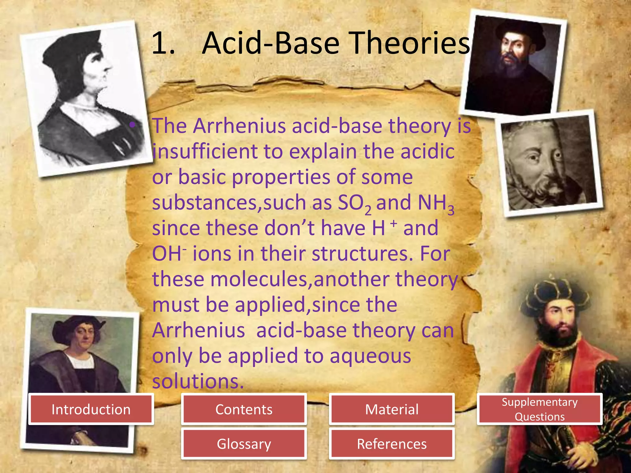 Introduction
Glossary References
Supplementary
Questions
MaterialContents
1. Acid-Base Theories
• The Arrhenius acid-base theory is
insufficient to explain the acidic
or basic properties of some
substances,such as SO2 and NH3
since these don’t have H + and
OH- ions in their structures. For
these molecules,another theory
must be applied,since the
Arrhenius acid-base theory can
only be applied to aqueous
solutions.
 