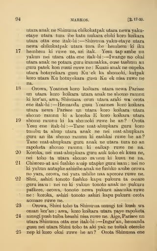 94 MARKOS. [2. 17-25.
utara anak ne Sbinuma cbikokatpal^ utara newa yaku-
etaye utara tiira ibe kafcu nukara cbiki koro koikara
utara otta ene itak-bi :
—Sbinuma yaku-etaye utara
newa cbikokatpak utara tura ibe hembem ki iku
17 beiDbem ki ruwe ne, ari itak. Yesu tap ambe nu
yakun nei utara otta ene itak-bi :
—Iwange no okai
utara anak ne potara guru irannal^ka, ouse tasbuiii an
guru patek kon rusui ruwe ne : Kuani anak ne oupeka
utara botuyekara gusu Ku ek ka sbonioki, katpak
koro utara Ku botuyekara gusu Ku ek nisa ruwe ne
na.
18 Orowa, Yoannes koro koikara utara newa Parisee
un utara koro koikara utara anak ne sbomo ramnu
ki kor'aii, awa, Sbinuma orun utara araki wa orota
ene itak-bi :
—Hemanda gusu Yoannes koro koikara
utara newa Paiisee un utara koro koikara utara
sbomo ramnu ki a koroka E koro koikara utara
19 sbomo ramnu ki ka sbomoki ]Tiwe be an? Omta
YesQ ene itak-bi:—Tane mat-abupkara guru koro
tumbu ta abup utara anak ne nei mat-abupkara
guru an ita sbomo ramnu ki easbkai ruwe be an?
Tane mat-abupkara guru anak ne utara tura no an
rapoketa sbomo ramnu ki eaikap ruwe ne na.
*20 Koroka, nei mat-abupkara guru auk tobo ek kusu ne,
nei tobo ta utara sbomo rannu ki kusu ne na.
21 Cbiworo-at ani fusbko a- nip utapke guru isam ; nei no
ki ya!mn autapke asbiribe anak ne fusbko ambe orowa
no yara, orowa, nei yara usbike naa aporore ruwe ne.
'22 Sbui, asbiri tonoto fusbko kapu pukuru ta omare
guru isam : nei no ki yakun tonoto anak ne pukuru
patkere, orowa, tonoto newa pukuru aisamka ruwe
ne : koroka, asbiri tonoto asbiri kapu pukuru orota
aomare ruwe ne.
23 Orowa, Sbini tobo ta Sbinuma mungi toi kusb wa
Oman kor'an ; awa, koro koikara utara paye rapoketa
24 mungi pusb tuiba beasbi nisa ruwe ne. Aige, Parisee un
utara Sbinuma otta ene itak-bi :
—Ingar'an, bemanda
gusu nei utara Sbini tobo ta aki yak ne tuitak otereke
25 nep ki koro okai ruwe be an? Orota Sbinuma ene
 
