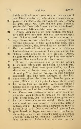 102 MAEKOS. [5.20-33.
italv-bi :—E uni nn, e koro titara orun oman wa eani
gusu Utarapa Bekon a porobe ki aiobe newa e erarn-
20 pokiwen wa kore anibe nuie j'an, ari itak. Orowa,
Dei guru oinan wa, Yesn sbinnma gusu nekon a
porobe ki-i, Dekaporis kotan ta assnru asbte beasbi,
orowa, iitara obitta eniisbkari iiisa niwe ne na.
21 Orowa, Yesu cbip o wa sbui ikusbiin aliii tomo-
tuye cbiki poro iii]:ie utaia Sbinuiua otta nwekarapa :
awa, Sbinnma anak ue atui samta an ruwe lie.
22 Aige, Yairos ani an reibei koro, Uwekarapa cbisei
esapane shine ainn ek bine Yesu nukara koro, keraa
sainaketa bacliiri, aine, koramkoro wa ene itak-bi :
—
23 Ku pon niatkacbi rai ebange ruwe ne : sbinuma
kasbi-a-obiuld wa asbiknure kuni gusu ek wa ka-
24 sbiketa tekehe ande wa en kore, ari ilak. Orowa,
nei guru tura Sbinuma oman ; aige, inne utara nei osb
paye wa Sbinun.a eukonumba nisa ruwe ne.
25 Orowa, tu pa ikasbiii:a wan pa keiiinu tasbum
26 ki wa inne potara guru gusu poron no aiuninkare,
27 orowa, korobe obitta eivvangei-e, yakka, apirikare
sbomo ne no, koroka, naa tasbum yupke sbine
sbiwentep Yesu gusu an orusbpe nu cbiki Sbinun^a
osbmaketa okai inne utara tumugeta ek bine koro
28 amip tomoosbma nisa ruwe ne. Inambe gusu ne
yakun, Sbinuma mipibi poka ku tomoosbma katap
29 ku iwange kusu ne, ari itak. Aige, nani nei kein
betuku usbike sat nisa ruv/e ne ; orowa, nei sbiyeye
aisamka wa an kuni kon netobake ta eram'an ruwe
30 ne. Orowa, nani yaikota orow^a no kii'oro oasbin ari
an ambe, Yesu keutum ta eram'an wa inne utara
orun bosari bine, Ku mipi tomoosbma guru anak
31 inan guru ne ruwe be an, sekoro itak. Orota, kcikara
utara anak ne inne utara E eukonumba katu E
nukara, yakka,—En tomoosbma guru nen ne ruwe be
32 an ani E ye ya ? Orowa, nei ambe ki guru nukara
33 gusu bosari wa ingan' nisa ruwe ne. Koroka, nei
sbiwentep isbitoma wa tususbke bine otta akaiabe
eram'an, aige, ek wa Sbinuma kotchaketa bacbiri
bine son no an okaibe obitta nure nisa ruwe ne.
 