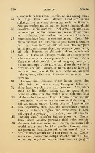 110 MARKOS. [7.25-37.
eraiii'aii l^uni kon rusui ; koroka, anuina eaikap ruwe
25 ne. Aige, koro pon iimtkachi Ichakkere ramat
sbikafckari wa an shine sliiwentep anak ne Sbinaina
gusu an orashpe nu wa nani ek bine Sbinuma cbikiri
26 samaketa bacbiri ruwe ne. Nei sbiwentep anak oya
kotan 111] gan'ne, Saropenisia un gura sanike ne ruwe
ne. Sbinuma nei matkacbi orowa no Icbakkere
27 ramat oasbinge kuni ne ekoramkon na. Orota Sbi-
numa ene itak-bi : —-Hosbild no pobo utara kironnure
yan : po utara koro aep uk wa seta otta koropare
ambe anak ne pirikap sbomo ne ruwe ne gusu ne na,
28 ari itak. Koroka, nei sbiwentep Sbinuma otta eiie
itak-bi :
—Kuwe un Utarapa, yakka set cboropoke un
29 seta anak ne po utara aep uibe ibe ruwe ne. Orota
Yesu ene itak-bi :
—o^ei no e itak an gusu, oman yan,
e koro matnepo wano nitne kamui oasbin wa isam
30 ruwe ne, ari itak. Orowa, sbinuma anak ne koro uni
un oman wa pobo sbotki kata botke wa an sbiri
nukara, awa, nitne kamui oasbin wa isam sbiri ne
ruwe ne.
31 Orowa, sbui Sbinuma Turos kotan boppa bhie
Sidon kotan orun arapa, aige, Dekaporis kotan no-
32 sbike kusb wa Garuaya atui orun ek. Awa, utara
anak ne itak eaikap asbpa uwopuk guiu sbinen
Sbinuma otta tura wa araki ; aine, sbinuma kata
33 tekebe ande kuni koramkoro. Orowa, Sbinuma inne
utara orowa no oyake un ainu isam usbiketa, nei guru
ani wa arapa, orowa, kisara otta asbikepet omare
31 bine topsekara, aige, parumbe tomoosbma ; orowa,
kando ouun bepuni ingara bine tanne beisei ki, aine,
nei guru otta :
—
Eppata, ani itak ; tan itak anak ne,
35 *'
amaka yan," sekor'an itak ne ruwe ne. Orowa,
koro kisara amaka, parumbe ricbi apita, samata,
36 sbinuma itak nisa ruwe ne. Orowa, nei utara iteki
mosbima guru nure kuni kasbpaotte : koroka, Sbinu-
ma poron no ikasbpaotte pakno, naa masbkin no nei
37 orusbpe utara assmru asbte nisa ruwe ne na. Orowa,
utara sbiri iyokunnure kasbpa wa ene itak-bi :
—Sbi-
numa nep ne yakka pirika no kan'nisa : asbpa guru
 
