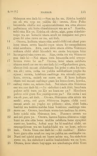 9-^:^-2''-]
MARKOS. 115
Shinutna ene itak-hi :
—Son do ka iin, Ericba lioshiki
no ek wa p.ep ne yakka iki : orowa, Ainu Polio
benianda okaibe ani ayairanisbitnere wa otta sbomo
13 yaikatanu aki katu cbiesbinnuye wa an a ? Koroka,
ecbi otta Ku ye, Eiicba ek okere, aige, gusu cbiesbin-
nuye wa an koracbi utara anak ne rengaine nei guru
gusu iki nisa ruwe ne na, ari itak.
11 Orowa, koikara utara otta araki cbiki nei okari poro
iinie utara newa kanibi-nuye utara ko-uwepekennu
15 sbiri anukara. Awa, nani inne utara obitta Sbinuina
nukara cbiki sbiri kiiiiatek wa orota boyuppa bine
K) ko-ongami nisa rawe ne. Aige, orota nu wa Sliinuma
ene itak-bi :
—Kei utara tura bemanda ecbi uwepe-
17 kennu ruwe be an ? Orowa, inne utara osbiketa
sbinen anak ne esewa ene itak-bi : —-Epakasbnu guru,
sbomo itak raniat sbikatkare ku pobo e otta ku tura
18 wa ek ; awa, neita ne yakka asbikatkare yupke ita
ayasa ; orowa, koisbmn oasbinge wa niniaki niyoro-
kara, orowa, sattek ne ruwe ne : E koro koikara
utara nei raniat oasbinr/e gusu ku koranikoro, koroka,
19 eaikap ruw^e ne, sekoro itak. Nei utara otta Sbinmna
ese wa ene itak-bi :
—A a eisbokor-i sak ikiri, bembara
pakno ecbi tura no Ku an kusu ne ya *? Henibara
pakno ecbi gusu Ku yaisbiporore ya? En orota i ani
20 wa ek yan, ari itak. Orowa, Sbinuma otta atura wa
araki : awa, nei guru Sbinuroa ingara cliiki nani
ramat anak ne. yupke no pitkere ; aine, sbiri kata.
bacbiri wa tesbke-tesbke bine koisbmn oasbinge nisa
•21 ruwe ne. Orowa, bembara wano tan tasbum ki ruwe,
koro niicbi oLta Sbinuma inu. Ponram orowa no
22 ani nei guru ye. Orowa, kanna-kanna sbinuma rtiige
kuni ne abe otta liene wakka osbiketa bene eyapkiri
ruwe ne, koroka, Aokai nep ka ki easbkai cbiki, un
erampokiwen wa un kasbiobiuki wa un kore, sekoro
28 itak. Orota Yesu ene itak-hi :
—Ki easbkai ! Eisbo-
koro guru otta anak ne nep ne yakka an easbkaibe ne.
24 Nani nei micbi anak ne liawe asbte wa, ku eisbokon
ruwe ne, ku eisbokor-i sakbe kasbiol)iuki wa en kore.
25 Orowa, inne utara lioyuppa wa uwekarapa sbiri Yesu
 