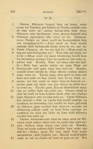 118 MARKOS. [10.1-15.
10 Ik.
1 Orowa, Shiuuma bopuni bine nei kotaii wano
Oman wa Yorodan pet kusbta an Yiidea raosbiri orun
ek nisa ruwe ne : orowa, kanna-sbui inne utara
Sbinuma otta uwel^aiapa ; awa, ramma koracbi sbui
2 Sbinuma epakasbnu nisa ruwe ne na. Orosama,
orota Parisee un utara araki wa korarnnukara bine
ene uwepekennu-bi :
—Ainu anak ne koro machi
osurupa cbiki kasbpaotte ebaita ruwe be an, ani nu.
3 Orota Sbinuma ese wa ene itak-bi :
—Mose anak ne
4 nep ani ecbi kasbpaotte ya '?
Tata otta nei utara ene
ye-bi :
—Mose anak cbi utara uwosiirupa kambi kore
wa sbiwentep osurupa kuni ranmosbma nisa ruwe ne,
5 sekoro italc. Koroka, Yesu nei utara otta ene itak-
bi :
—Ecbi koro sambe nisbte wa gusu Mose nei
6 ikasbpaotte ecbi gusu nuye nisa ruwe ne. Koroka,
mosbiri akara beasbi ta okkai sbinen matne sbinen
7 alcan ruw^e ne. Tambe gusu, ainu anak ne koro ona
koro unu ande wa kon macbi tura ko-an kusu ne ;
8 orowa, nei tun anak ne sbine kam ne kusu ne na ;
tambe gusu nei utara naa tun sbomo ne sbine kam
9 ne ruwe ne. Tambe gusu, Kamui ukotul<kare utara
10 nen ye yakka iteki usa ande yan. Orowa, cbisei ta
okai ita anak ne koro koikara utara sbui nei orUsbpe
11 gusu Sbinuma otta nu nisa ruwe ne. Orota Sbinuma
ene itak-bi :
—Nen ne yakka kon macbi osurupa wa
mosbima an sbivventep ani macbi ne kara gur'anak
32 ne sbinuma gasu omoinu kon ruwe ne : samata, nei
sbiwentep yaikota anak ne koro boku osurupa wa
mosbin'ja an ainu ani boku ne koro cbiki sbinuma
omoinu kon ruwe ne.
13 Orowa, atomoosbmare kuni ne utara anak ne Sbi-
numa orota nokan utara tura wa araki nisa ruwe ne :
34 awa, koikara utara kopao nisa ruwe ne. Koroka,
Yesu nei ambe nukara cbiki irusbka bine orota ene
itak-bi: —Nokan utara En otta araki kuni ambe
ramuosbma ; iteki hattoki yan : Kamui mosbir'umbe
15 anak ne nei no okaibe ne ruw^e ne gusu ne na. Son
 