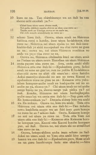 126 MARKOS. [12. 10-19.
10 kusu ne na. Tan cbieshinnuye wa an itak lea naa
shomo ecbi orooitak ya> '?
—
Cliisei kara vitara osuia sliuma auak,
Nei ambe sliikkeu sapalia sbnma ne akau iiisa ruwe ue :
11 Tambe analc ne Utarapa oiowa no an ambe ne,
Cbi sLik samata aennshkarip ne ruwe ne :
12 sekoi'o Yesu itak. Orowa, utara anak ne Shinuma
kisbima rusui a koroka, inne utara ko-isbitonia, nisa
ruwe ne ; Sbinuraa nei utara epeka no nei itak-inau-
kusbte-itak ye sbiri ramepakari wa okai ruwe ne gasu
ne na ; orowa no, nei utara Sbinmna niosbima no
ande wa pave nisa ruwe ne na.
13 Orow^a no, Sbinuma oitaksakte kuni ne utara anak
ne Parisee un utara new^a Plerodian un utara Sbinuma
14 orota payere nisa ruwe ne. Awa, orota araki chiki
Sbinuma otta ene itak-bi :
—Epakasbnu isjuru, Aokai
anak ne sone an gun'ne, nen ne yakka E ko-isbitoma
sboinoki ruwe ne sbiri cbi eram'an : ainu katubu
Aokai esanniyo sbomoki no son no newa Kamui ru
epakasbnu ruwe ne gusu ne na : Kaisaros otta yaku-
icben koropare-ambe anak ne kasbpaotte nei no an
15 an:ibe ne ya, sborao ya ? Cbi utara anak ne nei ambe
sange kunip ne ya, sbomo sange yak pirika ya ? ari
itak. Koroka, Sbinuma nei utara kankapkapeka
ambe eram'an wa orota ene itak-bi :
—ISTep gusu ecbi
En koramnukara ya? Denaria sbinep koro wa araki
16 wa En nukare. Orowa no, korowa araki. Tata otta
Sbinuma nei utara otta ene itak-bi :
—Tan nokaba
new^a kasbiketa anuye wa an ildri inan guru korope
ne ruwe be an ? sekoro itak. Orota, Kaisaros korope
17 ne ani nei utara ye ruwe ne. Tata otta Yesu nei
utara otta ene itak-bi :
—Kaisaros otta Kaisaros koro-
be koropiare yan, Kamui otta Kamui korobe koropare
yan, ari itak. Orowa no, nei utara sbi no enusbkari
nisa ruw^e ne na.
IS Orowa, betopo-sbiknu ambe isam selvoro ye SaJ-
dokai un utara anak ne Yesu otta araki bine uwepe-
19 kenna wa ene itak-bi :
—Epakasbnu guru, Mose arjak
ne un gusu kambi-iuiye katu ene okai-bi :
—Ainu
 