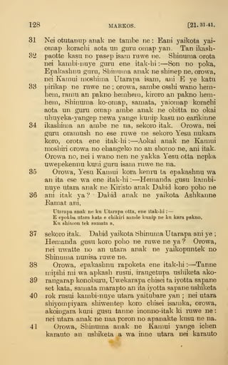 128 MARKOS. [21.31-41.
31 Nei otutainip anak ne tanibe ne : Eani yaikota yai-
omap korachi aota un gura oniap yaii. Tan ikasb-
S'l paotte kasu no pasep isain ruwe ne. Shinuraa orota
nei kanibi-nuye guru ene itak-bi :
—Son no poka,
Epakasbnu guru, Bbinnina anak ne sbinep ne, orowa,
nei Karnui mosbiuia Utarapa isam, ani E ye katu
38 pirikap ne ruwe ne ; orowa, sanibe ossbi wano beni-
hem, raiBU an pakno benibem, kiroro an pakno bem-
hem, Sbinuma ko-omap, samata, yaiomap koracbi
aota un guru omap anibe anak ne obitta no okai
ubuyeka-yangep newa yange kunip kasu no earikinne
34 ikasbima an ainbe ne na, sekoro itak. Orowa, nei
guru orainusb no ese ruwe ne sekoro Yesu nukara
koro, orota ene itak-bi :
—Aokai anak ne Kamui
mosbiri orowa no ebangeko no an sbon:io ne, ani itak.
Orowa no, nei i wano nen ne yakka Yesu otta nepka
uwepekennu kuni guru isani ruwe ne na.
85 Orowa, Yesu Kamui kora kenru ta epakasbnu w^a
an ita ese wa ene itak-bi :
—Hemanda gusu kambi-
nuye utara anak ne Kiristo anak Dabid koro pobo ne
86 ani itak ya '? Dabid anak ne yaikota Asbkanne
Eamat ani,
Utarapa anak ne ku Utarapa otta, ene itak-lii :
—
E epokba utara kata e cliikiri aande kunip ne ku kara pakno,
Ku shiu'.on tek samata a,
37 sekoro itak. Dabid yaikota Sbinuma Utarapa ani ye ;
Hempaida gusu koro pobo ne ruwe ne ya ? Orowa,
nei uwatte no an utara anak ne yaikopuntek no
Sbinuma nunisa ruwe ne.
38 Orowa, epakasbnu rapoketa ene itak-bi :
—Tanne
niipibi mi wa apkasb rusui, iraugetupa usbiketa ako-
39 rangarap konobui'u, Uwekarapa cbisei ta iyotta sapane
set kata, samata marapto an ita iyotta sapane usbiketa
40 rok rusui kambi-nuye utara yaitubare yan ; nei utara
sbiyompiyara sbiw^entep koro cbisei isamka, orowa,
akoingara kuni gusu tanne inonno-itak ki ruwe ne :
nei utara anak ne naa poron no apanakte kusu ne na.
41 Orowa, Sbinuma anak ne Kamui yange icben
karauto an usbil^eta a w'a inne utara nei karauto
 