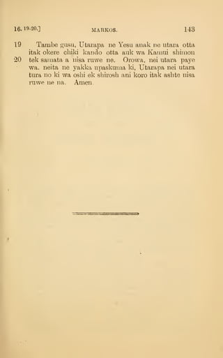 16. 19-20.] MARKOS. 143
19 Tambe gasu, Utarapa ne Yesu anak ne ntara otta
itak okere cbiki kando otta auk wa Karaui sbiiiion
•20 tek samata a nisa ruwe ne. Orowa, nei utara paye
wa, neita ne yakka upaskuma ki, Utarapa nei utara
tura no ki wa osbi ek shirosb ani koro itak asbte nisa
ruwe ne na. Amen.
 