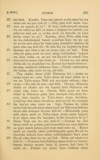 5. 22-33.] EOUKOS. 163
22 ani itak. Koroka. Yesu nei upaore ambe eram'an wa
orota ese wa ene itak-hi :
—Nep gusn ecbi iitara keu-
23 tain ta upaore ki ya ? E koro cbikokatpak atusare
wa an sekor'an itak ye newa e bopuni wa apkasb van
sekor'an itak ani ye ambe anak ne inanibe ye katu
24 isaika ruwe be an ? Koroka, Ainu Pobo sbiri kata
an wa cbikokatpak tusare mondum koro wa an ani
an ambe ecbi eram'an kuni gusn (tususblce tasbiiin ki
garu otta ene itak-hi)—E otta Ku ye, bopuni wa koro
2o atarape ani bine e uni un oman yan, ari itak. Tata
otta nei garu anak ne nani utara kotcbaketa bopuni
wa kata botke an ap ani wa Kamui ko-oripak bine
2G koro uni ta oman nisa ruwe ne. Orowa no, nei utara
obitta sbi no enusbkari wa Kamui ko-oripak ruwe ne ;
samata, earikinne isbitoma bine : —Tanto aebomatup
cbi nukan nisa rawe ne na, ari itak.
27 Tap okaibe okere cbiki Sbinuma nei i orowa no
oman rawe ne ; awa, Yaku icben uk kuni cbisei ta a
wa an Yaku-etaye Eebi ani aye garu nukara ; aige,
2B orota :
—En osb ek yan—ani itak. Orowa, sbinuma
obitta no okaibe are wa bopuni bine Sbinuma osb
29 oman nisa rawe ne. Orowa, Eebi anak ne koro
cbisei ta Sbinuma gusu poro marapto kan ruwe ne :
awa, inne topaba ne Yaku-etaye utara bembem,
mosbima okai utara bembem, tura no rok wa marapto
30 ibe kor'an nisa ruwe ne. Aige, Parisee un utara
newa koro kambi-nuye utara anak ne Sbinuma koikara
utara otta oromam wa ene itak-bi :
—Hemanda gasu
ecbi utara anak ne Yaku-etaye utara newa katpak
koro utara tura ibe bembem ki iku bembom ki ya ?
31 Orota Yesu ese wa ene itak-bi :
—Iwange no okai
utara anak ne potara guru irannakka ne, ouse tasbum
32 an guru patek potara guru kon rusui ruwe ne. Kuani
anak ne oupeka utara yaikokatpakte gusu Ku ek ka
sbomoki, katpak koro utara yaikokatpakte kuni gusu
33 Ku ek nisa ruwe ne na, ari itak. Orota nei utara ene
itak-bi :
—Yoannes koro koikara utara anak ne kanna-
kanna sbomo ramna bene ki, inonno itak bene ki
ruwe ne ; Parisee un utara koro koikara utara
 