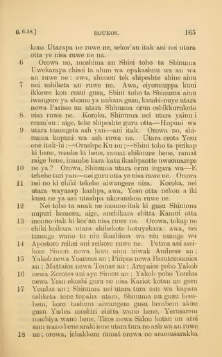 6. 6-18.] EOUKOS. 165
koL'o Utarapa ne ruwe ne, sekor'an itak ani Dei utara
otta ye iiisa ruwe ne iia.
6 Orowa no, moshima an Shini toho ta Sbinuuia
Uwekarapa chisei ta ahun wa epakashnii wa an wa
an mwe ne : awa, shimon tek shipesbte shine ainu
7 nei usbiketa an ruwe ne. Awa, ei3^onnuppa kuni
ikkewe kon rusui gusu, Shini toho ta Shinuma ainu
iwangere ya shomo ya nukara gusu, kambi-nuye utara
newa Parisee un utara Sbinunia orun osbikkurukote
8 nisa ruwe ne. Koroka, Shinuma nei utara yainu i
erani'an : aige, teke shipesbte guru otta—Hopuni wa
9 utara tumugeta ash yan—ani itak. Orowa no, shi-
numa hopuni wa ash ruwe ne. Utara orota Yesu
ene itak-hi :—^Orushpe Ku nu ; —Shini toho ta pirikap
ki bene, wenbe ki bene, ramafc shiknui'e bene, ramat
raige bene, inambe kara katu ikashpaotte uweonmrepe
10 ne ya ? Orowa, Shinuma utara orun ingara wa—
E
tekebe tuii yan—^nei guru otta ye nisa ruwe ne. Orowa
11 nei no ki chiki tekebe aivvangere nisa. Koroka, nei
utara wayasap kashpa, awa, Yesu otta nekon a iki
kusu ne ya ani ntashpa ukoramkon ruwe ne.
12 Nei toho ta anak ne inonno-itak ki gusu Shinuma
nupuri hemesu, aige, anchikara ebitfca Kamui otta
13 inonno-itak ki kor'an nisa ruwe ne. Orowa, tokap ne
chiki koikara utara shihekote hotuyekara : awa, nei
tmnuge wano tu niu ikashima wa niu numge wa
11 Apostoro reibei ani reikore ruwe ne. Petros ani arei-
kore Simon newa koro ainu iriwak Andreas an
;
15 Yakob newa Yoannes an ; Piiipos newa Barutoromaios
an ; Mattaios newa Tomas an ; Arupaios pobo Yakob
16 newa Zerotes ani aye Simon an ; Yakob pobo Youdas
newa Yesu ekoshi guru ne nisa Kariot kotan un guru
17 Youdas an ; Shinuma nei utara tura san wa kapara
ushketa inne topaha utara, Shinuma nu gusu hem-
hem, koro tashum aiwangere gusu bemhem akire
gusu Yudea mosbiri ebitta wano bene, Yerusarem
machiya wano bene, Tiros newa Sidon kotan un atui
sam wano bene a,raki inne utara tura no ash wa an ruwe
18 ue ; orowa, ichakkere ramat orowa no aramusarakka
 