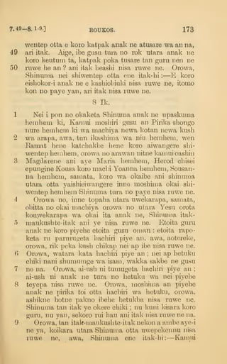 7.49-8.1-9.] EOUKOS. 173
wentep otta e koro katpak anak ne atusare wa an na,
49 ari itak. Aige, ibe gusu tura no rok utara anak ne
koro keutum ta, katpak poka tusare tan guru nen ne
50 ruwe he an ? ani itak Leasbi nisa ruwe ne. Orowa,
Shinuma nei sbiwentep otta ene itak-bi :
—E koro
eisbokor-i anak ne e kasbiobiuki nisa ruwe ne, itomo
kon no paye yan, ari itak nisa ruwe ne.
8 Ik.
1 Nei i pon no okaketa Shinuma anak ne upaskuma
beinbeui ki, Karaui niosbiri gusu an Pirika shongo
nure hemhem ki wa machiya newa Ivotan newa kusb
2 wa arapa, awa, tun ikashima wa niu bemheni, wen
Eamat bene katcbakbe bene koro aiwangere sbi-
wentep heinhem, orowa no arawan nitne kamui oashiii
3 Magdarene ani aye Maria bembeui, Herod cbisei
epungine Kousa koro rnacbi Yoanna beniheiii, Sousan-
na hemhem, samata, koro wa okaibe ani shinuma
utara otta yaisbieiwangere inne mosbima okai sbi-
wentep heinhem Shinuma tura no paye nisa ruwe ne.
4 Orowa no, inne topaha utara uwekarapa, samata,
obitta no okai machiya orowa no utara Yesu orota
kouwekarapa wa okai ita anak ne, Shinuma itak-
o maukushte-itak ani ye nisa ruwe ne. Etoita guru
anak ne koro piyebe etoita gusu oman : etoita rapo-
keta ra parurugeta hachiri piye an, awa, aotereke,
orowa, rik pel<a kusb chikap nei ap ibe nisa ruwe ne.
B Orowa, watara kata hachiri piye an ; nei ap hetuku
chiki nani shumumge wa isam, wakka sakbe ne gusu
7 ne na. Orowa, ai-ush ni tumugeta hachiri piye an ;
ai-usb ni anak ne tura no hetuku wa nei piyebe
8 teyepa nisa ruwe ne. Orowa, mosbima an piyebe
anak ne pirika toi otta hachiri wa hetuku, orowa,
ashikne hotne pakno ibebe betukba nisa ruwe ne.
Shinuma tan itak ye okere chiki ; nu kuni kisara koro
guru, nu yai), sekoro rui hau ani itak nisa ruwe ne na.
9 Orowa, tan itak-maukushte-itak nekon a ambe aye-i
ne ya, koikara utara Shinuma otta uwepekennu nisa
ruwe ne, awa, Shinuma ene itak-bi: —Kamui
 