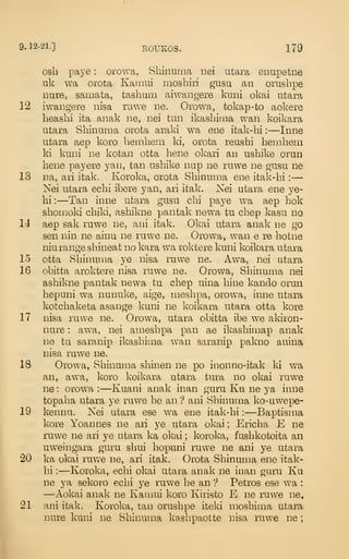 9.12-21.] BOUKOS. 179
osb paye : orowa, Shiiuima nei utara enupefcne
uk wa orota Kaiiiui moshiri giisu an orushpe
nure, samata, tashiim aiwangere knni okai utara
12 iwangere nisa ruwe ne. Orowa, tokap-to aokere
heashi ita anak ne, nei tun ikashima wan koikara
utara Shinuraa orota araki wa ene itak-hi :
—Inne
utara aep koro beinhem ki, orota reushi hemhem
ki kuni ne kotan otta bene okari an ushike orun
bene payere yan, tan usbike nup ne ruwe ne gusu ne
13 na, ari itak. Koroka, orota Sbinurna ene itak-bi :
—
Nei utara ecbi ibere yan, ari itak. Nei utara ene ye-
bi:—Tan inne utara gusu cbi paye wa aep bok
sbomoki cbiki, asbikne pantak newa tu cbep kasu no
14 aep sak ruwe ne, aui itak. Okai utara anak ne go
sen nin ne ainu ne ruwe ne. Orowa, wan e re botne
niu range sbineat no kara wa roktere kuni koikara utara
15 otta Sbinuma ye nisa ruwe ne. Awa, nei utara
16 obitta aroktere nisa ruwe ne. Orowa, Sbinuma nei
asbikne pantak newa tu cbep uina bine kando orun
bepuni wa nunuke, aige, niesbpa, orowa, inne utara
kotcbaketa asange kuni ne koikara utara otta kore
17 nisa ruwe ne. Orowa, utara obitta ibe we akiron-
nure : awa, nei amesbpa pan ae ikasbimap anak
ne tu saranip ikasbima wan saranip pakno auina
nisa ruwe ne.
18 Orowa, Sbinuma sbinen ne po inonno-itak ki wa
an, awa, koro koikara utara tura no okai ruw^e
ne : orowa :
—Kuani anak inan guru Ku ne ya inne
topaba utara ye ruwe be an '? ani Sbinuma ko-uwepe-
19 kennu. Nei utara ese wa ene itak-bi :
—Baptisma
kore Yoannes ne ari ye utara okai ; Ericba E ne
ruwe ne ari ye utara ka okai ; koroka, fusbkotoita an
uw^eingara guru sbui bopuni ruwe ne ani ye utara
20 ka okai ruwe ne, ari itak. Orota Sbinuma ene itak-
bi : —Koroka, ecbi okai utara anak ne inan guru Ku
ne ya sekoro ecbi ye ruwe be an ? Petros ese wa :
—Aokai anak ne Kamui koro Kiristo E ne ruwe ne,
21 ani itak. Koroka, tan orusbpe iteki mosbima utara
nure kuni ne Sbinuma kasbpaotte nisa ruwe ne
;
 